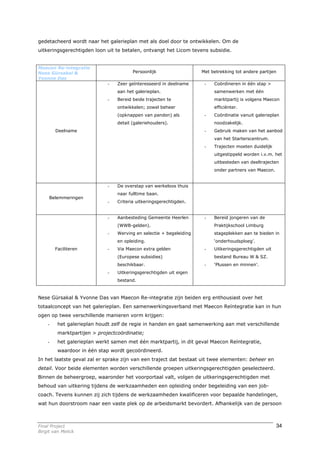 gedetacheerd wordt naar het galerieplan met als doel door te ontwikkelen. Om de
uitkeringsgerechtigden loon uit te betalen, ontvangt het Licom tevens subsidie.


Maecon Re-integratie
Nese Gürsakal &                         Persoonlijk                  Met betrekking tot andere partijen
Yvonne Das
                             -   Zeer geïnteresseerd in deelname      -   Coördineren in één stap >
                                 aan het galerieplan.                     samenwerken met één
                             -   Bereid beide trajecten te                marktpartij is volgens Maecon
                                 ontwikkelen; zowel beheer                efficiënter.
                                 (opknappen van panden) als           -   Coördinatie vanuit galerieplan
                                 detail (galeriehouders).                 noodzakelijk.
        Deelname                                                      -   Gebruik maken van het aanbod
                                                                          van het Starterscentrum.
                                                                      -   Trajecten moeten duidelijk
                                                                          uitgestippeld worden i.v.m. het
                                                                          uitbesteden van deeltrajecten
                                                                          onder partners van Maecon.


                             -   De overstap van werkeloos thuis
                                 naar fulltime baan.
     Belemmeringen
                             -   Criteria uitkeringsgerechtigden.


                             -   Aanbesteding Gemeente Heerlen        -   Bereid jongeren van de
                                 (WWB-gelden).                            Praktijkschool Limburg
                             -   Werving en selectie + begeleiding        stageplekken aan te bieden in
                                 en opleiding.                            ‘onderhoudsploeg’.
        Faciliteren          -   Via Maecon extra gelden              -   Uitkeringsgerechtigden uit
                                 (Europese subsidies)                     bestand Bureau W & SZ.
                                 beschikbaar.                         -   ‘Plussen en minnen’.
                             -   Uitkeringsgerechtigden uit eigen
                                 bestand.



Nese Gürsakal & Yvonne Das van Maecon Re-integratie zijn beiden erg enthousiast over het
totaalconcept van het galerieplan. Een samenwerkingsverband met Maecon Reïntegratie kan in hun
ogen op twee verschillende manieren vorm krijgen:
    -    het galerieplan houdt zelf de regie in handen en gaat samenwerking aan met verschillende
         marktpartijen > projectcoördinatie;
    -    het galerieplan werkt samen met één marktpartij, in dit geval Maecon Reïntegratie,
         waardoor in één stap wordt gecoördineerd.
In het laatste geval zal er sprake zijn van een traject dat bestaat uit twee elementen: beheer en
detail. Voor beide elementen worden verschillende groepen uitkeringsgerechtigden geselecteerd.
Binnen de beheergroep, waaronder het voorportaal valt, volgen de uitkeringsgerechtigden met
behoud van uitkering tijdens de werkzaamheden een opleiding onder begeleiding van een job-
coach. Tevens kunnen zij zich tijdens de werkzaamheden kwalificeren voor bepaalde handelingen,
wat hun doorstroom naar een vaste plek op de arbeidsmarkt bevordert. Afhankelijk van de persoon



Final Project                                                                                          34
Birgit van Melick
 