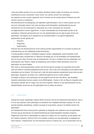 moet dan beslist worden of ze een complete opleiding moeten volgen of op basis van ervaring
kwalificaties kunnen verzamelen. Deze manier van werken verkort het voortraject.
De trajecten kunnen worden ingekocht met of mensen van de sociale dienst of Maecon kan zelf
mensen werven en selecteren.
Met betrekking tot de detailgroep, de zogeheten ‘galeriehouders’, kan er tevens sprake zijn van
een kort voortraject waarin met name de basis wordt behandeld: klantbenadering plus de
achtergrond van de kunstenaar(s). Daarnaast kan in het voortraject een workshop
kunstgeschiedenis worden opgenomen. In deze oriëntatiefase kan achterhaald worden of de
kandidaten voldoende gemotiveerd zijn om ook daadwerkelijk aan de slag te gaan binnen het
galerieplan. Vervolgens zal er parallel aan de werkzaamheden in de galerie begeleiding
plaatsvinden op het gebied van:
      -   financiën;
      -   wetgeving;
      -   boekhouding.
Hiervoor kan het Starterscentrum Zuid-Limburg worden ingeschakeld om cursussen te geven ter
ondersteuning van het zelfstandig ondernemerschap.
In beide gevallen moeten er duidelijke trajecten worden uitgestippeld, waarin duidelijk wordt
vastgelegd welke competenties en diploma’s benodigd zijn om de kandidaten ook daadwerkelijk
door te kunnen laten stromen naar de arbeidsmarkt. Dit ook in verband met het uitbesteden van
deeltrajecten door Maecon. Naast de begeleiding vanuit Maecon blijft coördinatie vanuit het
galerieplan van groot belang.
Wel moet er rekening gehouden worden met het feit dat de overstap van werkeloos thuis zitten
naar een fulltime verantwoordelijkheid groot zal zijn. Het is dan ook verstandig om per galerie twee
kandidaten aan te trekken. Dit houdt wel in dat het aantal galeries substantieel terug moet worden
gedrongen, aangezien de kosten voor vijfentwintig galeries enorm zullen oplopen.
Inmiddels is bekend, naar aanleiding van het gesprek met de heer Han Berkx, dat dergelijke
trajecten aanbesteed kunnen worden via de WWB-gelden. Tevens is het via Maecon mogelijk extra
(Europese) subsidie aan te vragen voor dit soort trajecten. Maecon is zeer geïnteresseerd om bij
daadwerkelijke uitvoering van het galerieplan aan te treden als partner.




3.2       Opleidingen


Hoewel het cluster opleidingen volgens Michel Huisman niet tot het deelnemersveld behoort, heb ik
er toch voor gekozen twee opleidingen te benaderen als mogelijke betrokken partijen om zo de
gemiste politieke doelstelling, inzetten op jeugd en jong talent, alsnog in te bedden binnen het
galerieplan.
De Praktijkschool Zuid-Limburg heb ik getoetst op draagvlak voor deelname aan het galerieplan
met het oog op stimulering van talentontwikkeling bij maatschappelijk kwetsbare jongeren.
Hogeschool Zuyd heb ik ingeschakeld om gebruik te maken van hun expertise op het gebied van
de creatieve industrie. Hiervoor heb ik de politieke vertaling van het galerieplan voorgelegd aan
Karel Janssen, medeoprichter van het Expertise Centrum Creative City, om te achterhalen hoe hij


Final Project                                                                                       35
Birgit van Melick
 
