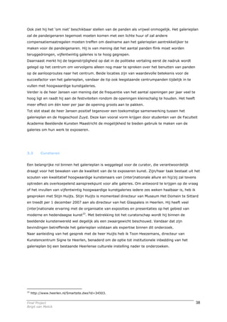 Ook ziet hij het ‘om niet’ beschikbaar stellen van de panden als vrijwel onmogelijk. Het galerieplan
zal de pandeigenaren tegemoet moeten komen met een lichte huur of zal andere
compensatiemaatregelen moeten treffen om deelname aan het galerieplan aantrekkelijker te
maken voor de pandeigenaren. Hij is van mening dat het aantal panden flink moet worden
teruggedrongen, vijfentwintig galeries is te hoog gegrepen.
Daarnaast merkt hij de tegenstrijdigheid op dat in de politieke vertaling eerst de nadruk wordt
gelegd op het centrum om vervolgens alleen nog maar te spreken over het benutten van panden
op de aanlooproutes naar het centrum. Beide locaties zijn van waardevolle betekenis voor de
succesfactor van het galerieplan, vandaar de tip ook leegstaande centrumpanden tijdelijk in te
vullen met hoogwaardige kunstgaleries.
Verder is de heer Jansen van mening dat de frequentie van het aantal openingen per jaar veel te
hoog ligt en raadt hij aan de festiviteiten rondom de openingen kleinschalig te houden. Het heeft
meer effect om één keer per jaar de opening groots aan te pakken.
Tot slot staat de heer Jansen positief tegenover een toekomstige samenwerking tussen het
galerieplan en de Hogeschool Zuyd. Deze kan vooral vorm krijgen door studenten van de Faculteit
Academie Beeldende Kunsten Maastricht de mogelijkheid te bieden gebruik te maken van de
galeries om hun werk te exposeren.




3.3       Curatoren


Een belangrijke rol binnen het galerieplan is weggelegd voor de curator, die verantwoordelijk
draagt voor het bewaken van de kwaliteit van de te exposeren kunst. Zijn/haar taak bestaat uit het
scouten van kwalitatief hoogwaardige kunstenaars van (inter)nationale allure en hij/zij zal tevens
optreden als overkoepelend aanspreekpunt voor alle galeries. Om antwoord te krijgen op de vraag
of het invullen van vijfentwintig hoogwaardige kunstgaleries iedere zes weken haalbaar is, heb ik
gesproken met Stijn Huijts. Stijn Huijts is momenteel directeur van Museum Het Domein te Sittard
en treedt per 1 december 2007 aan als directeur van het Glaspaleis in Heerlen. Hij heeft veel
(inter)nationale ervaring met de organisatie van exposities en presentaties op het gebied van
moderne en hedendaagse kunst33. Met betrekking tot het curatorschap wordt hij binnen de
beeldende kunstenwereld wel degelijk als een zwaargewicht beschouwd. Vandaar dat zijn
bevindingen betreffende het galerieplan volstaan als expertise binnen dit onderzoek.
Naar aanleiding van het gesprek met de heer Huijts heb ik Toon Heezemans, directeur van
Kunstencentrum Signe te Heerlen, benaderd om de optie tot institutionele inbedding van het
galerieplan bij een bestaande Heerlense culturele instelling nader te onderzoeken.




33
     http://www.heerlen.nl/Smartsite.dws?id=34503.


Final Project                                                                                       38
Birgit van Melick
 