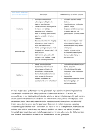 Stijn Huijts, directeur
 museum Het Domein                      Persoonlijk                   Met betrekking tot andere partijen


                             -   Staat positief tegenover              -   Creatieve industrie breed
                                 uitkeringsgerechtigden die                trekken.
                                 galeries gaan beheren.                -   Houd de opening rondom de
                             -   Ziet kunstenaars bereid gebruik           galeries simpel.
        Deelname                 te maken van tijdelijke               -   In plaats van één curator aan
                                 expositieruimte in Heerlen.               te stellen, kan ook met
                             -   Acht de invulling van meerdere            gastcuratoren gewerkt worden.
                                 galeries om de 8 á 10 weken
                                 haalbaar.
                             -   Bouw qua kunst zo min mogelijk        -   Pas op voor wildgroei onder
                                 geografische beperkingen in;              uitkeringsgerechtigden die
                                 houd het internationaal.                  eventueel zelfstandig verder
                             -   Aantal openingen per jaar moet            willen gaan.
                                 teruggebracht worden naar 5 á 6       -   Houd in verband met de
     Belemmeringen
                                 keer per jaar.                            kunstwerken rekening met
                             -   Vijfentwintig galeries tegelijk           transport, beveiliging en
                                 openen is niet haalbaar; maak             verzekeringen.
                                 gebruik van een groeimodel.


                             -   Helder besturingsmodel!               -   Institutionele inbedding bij b.v.
                             -   Coördinatiepunt voor zowel                Signe, Glaspaleis.
                                 uitkeringsgerechtigden als            -   Afzonderlijke stichting die
                                 kunstenaars is noodzakelijk.              domiciliteit vindt in bestaand
                             -   Continuïteit waarborgen mede              instituut.
        Faciliteren
                                 door fiat van de Gemeente             -   Bestuurlijke
                                 Heerlen om de basis de                    begeleidingscommissie waarin
                                 eerstkomende jaren te faciliteren.        betrokken partijen zijn
                                                                           vertegenwoordigd.




De heer Huijts is zeer gecharmeerd van het galerieplan. Hij is echter wel van mening dat enkele
aanpassingen binnen het plan nodig zijn om het ook werkbaar te maken. Zo acht hij het
onmogelijk om in één klap tegelijk vijfentwintig galeries te starten in het centrum. Hij stelt voor om
er een groeimodel van te maken: start met een relatief klein aantal galeries om het project vorm
te geven en creëer via die weg draagvlak onder pandeigenaren en ondernemers om later in het
traject alsnog deel te nemen aan het galerieplan. Ook moet de roulatie tussen de exposities
worden teruggebracht naar acht á tien weken, zes weken is een te kort tijdsbestek. Het feit dat de
galeries, met name in de startfase, niet dagelijks geopend zijn, ziet hij niet als een probleem.
Gevestigde galeries zijn juist vaak niet alle dagen open en hij weet uit ervaring dat dit kunstenaars
niet direct zal beïnvloeden in hun keuze om deel te nemen aan het galerieplan.




Final Project                                                                                             39
Birgit van Melick
 