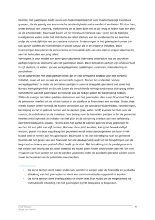 Heerlen. Het galerieplan biedt tevens een toekomstperspectief voor maatschappelijk kwetsbare
groepen, die als gevolg van economische omstandigheden extra aandacht verdienen. Dit door hen,
onder behoud van uitkering, werkervaring op te laten doen om ze zo terug te leiden naar een plek
op de arbeidsmarkt. Daarnaast kwam uit het literatuuronderzoek naar voren dat de tijdelijke
kunstgaleries vallen onder het distributie-en-retail stadium van de kunstensector en daarmee
onder de ruime definitie van de creatieve industrie. Investeringen in het galerieplan kunnen dan
ook gezien worden als investeringen in zowel cultuur als in de creatieve industrie. Deze
investeringen bevorderen de concurrentie en innovatiekracht van een stad en dragen daarmee bij
aan het behouden van jong talent.
Vervolgens is door middel van semi-gestructureerde interviews onderzocht hoe de betrokken
partijen tegenover deelname aan het galerieplan staan. Deze betrokken partijen zijn onderverdeel
in vijf clusters, te weten: sociale werkgelegenheid, opleidingen, curatoren, stadsplanning en
pandbeheer.
Uit de gesprekken met deze partijen bleek dat er veel sympathie bestaat voor een dergelijk
initiatief, zowel uit een sociaal als economisch oogpunt. Binnen het onderdeel ‘sociale
werkgelegenheid’ is onder de betrokken partijen in zoverre draagvlak gecreëerd dat zowel het
Bureau Werkgelegenheid en Sociale Zaken als verschillende reïntegratiebureaus zich graag willen
committeren aan het galerieplan en hiervoor ook de nodige gelden ter beschikking hebben.
Willen de overige betrokken partijen deelnemen aan het galerieplan, dan is een financieel fiat van
de gemeente Heerlen om de initiële kosten in de startfase te financieren een vereiste. Onder deze
initiële kosten vallen namelijk de kosten verbonden aan de opknapwerkzaamheden, verzekeringen,
beveiliging en het in gebruik nemen van de panden (gas, water, licht) evenals het loon voor de
curator, de coördinator en de makelaar. Van belang voor de betrokken partijen is dat de gemeente
Heerlen enkel optreedt als initiator van het plan en de uitvoering overlaat aan een zelfstandig
opererend bestuurlijk orgaan. Tevens dient het aantal te openen galeries terug gedrongen te
worden tot een pilot van vijf panden. Wanneer deze pilot aanslaat, kan groei bewerkstelligd
worden, gezien via deze weg draagvlak gecreëerd wordt onder pandeigenaren om later in het
traject deel te nemen aan het galerieplan. Daarnaast is het een bevestiging naar de gemeente
Heerlen dat het geven van een financieel fiat ook daadwerkelijk leidt tot het terugdringen van de
leegstand en tevens een positief effect heeft op de stad. Met betrekking tot de pandeigenaren is
het verder van belang dat zij zowel wettelijk als fiscaal geen hinder ondervinden aan het ‘om niet’
vrijgeven van hun panden en dat de panden voldoende onder de aandacht gebracht worden onder
zowel de bezoekers als de potentiële investeerders.


Consequenties
    -    Op korte termijn dient nader onderzoek verricht te worden naar de financiële en juridische
         afdekking van het galerieplan en dient een communicatieplan opgesteld te worden.
    -    Op korte termijn dient overleg plaats te vinden met Stijn Huijts om de mogelijkheid tot
         institutionele inbedding van het galerieplan bij het Glaspaleis te bespreken.




Final Project                                                                                         4
Birgit van Melick
 