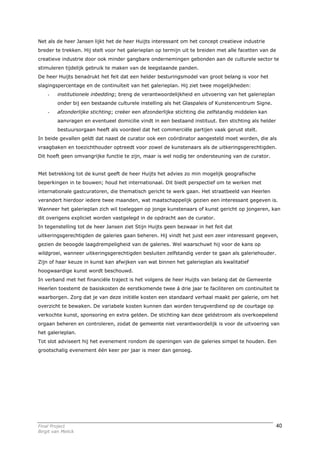 Net als de heer Jansen lijkt het de heer Huijts interessant om het concept creatieve industrie
breder te trekken. Hij stelt voor het galerieplan op termijn uit te breiden met alle facetten van de
creatieve industrie door ook minder gangbare ondernemingen gebonden aan de culturele sector te
stimuleren tijdelijk gebruik te maken van de leegstaande panden.
De heer Huijts benadrukt het feit dat een helder besturingsmodel van groot belang is voor het
slagingspercentage en de continuïteit van het galerieplan. Hij ziet twee mogelijkheden:
    -    institutionele inbedding; breng de verantwoordelijkheid en uitvoering van het galerieplan
         onder bij een bestaande culturele instelling als het Glaspaleis of Kunstencentrum Signe.
    -    afzonderlijke stichting; creëer een afzonderlijke stichting die zelfstandig middelen kan
         aanvragen en eventueel domicilie vindt in een bestaand instituut. Een stichting als helder
         bestuursorgaan heeft als voordeel dat het commerciële partijen vaak gerust stelt.
In beide gevallen geldt dat naast de curator ook een coördinator aangesteld moet worden, die als
vraagbaken en toezichthouder optreedt voor zowel de kunstenaars als de uitkeringsgerechtigden.
Dit hoeft geen omvangrijke functie te zijn, maar is wel nodig ter ondersteuning van de curator.


Met betrekking tot de kunst geeft de heer Huijts het advies zo min mogelijk geografische
beperkingen in te bouwen; houd het internationaal. Dit biedt perspectief om te werken met
internationale gastcuratoren, die thematisch gericht te werk gaan. Het straatbeeld van Heerlen
verandert hierdoor iedere twee maanden, wat maatschappelijk gezien een interessant gegeven is.
Wanneer het galerieplan zich wil toeleggen op jonge kunstenaars of kunst gericht op jongeren, kan
dit overigens expliciet worden vastgelegd in de opdracht aan de curator.
In tegenstelling tot de heer Jansen ziet Stijn Huijts geen bezwaar in het feit dat
uitkeringsgerechtigden de galeries gaan beheren. Hij vindt het juist een zeer interessant gegeven,
gezien de beoogde laagdrempeligheid van de galeries. Wel waarschuwt hij voor de kans op
wildgroei, wanneer uitkeringsgerechtigden besluiten zelfstandig verder te gaan als galeriehouder.
Zijn of haar keuze in kunst kan afwijken van wat binnen het galerieplan als kwalitatief
hoogwaardige kunst wordt beschouwd.
In verband met het financiële traject is het volgens de heer Huijts van belang dat de Gemeente
Heerlen toestemt de basiskosten de eerstkomende twee á drie jaar te faciliteren om continuïteit te
waarborgen. Zorg dat je van deze initiële kosten een standaard verhaal maakt per galerie, om het
overzicht te bewaken. De variabele kosten kunnen dan worden terugverdiend op de courtage op
verkochte kunst, sponsoring en extra gelden. De stichting kan deze geldstroom als overkoepelend
orgaan beheren en controleren, zodat de gemeente niet verantwoordelijk is voor de uitvoering van
het galerieplan.
Tot slot adviseert hij het evenement rondom de openingen van de galeries simpel te houden. Een
grootschalig evenement één keer per jaar is meer dan genoeg.




Final Project                                                                                          40
Birgit van Melick
 
