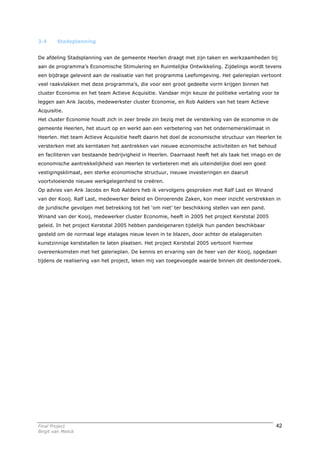 3.4      Stadsplanning


De afdeling Stadsplanning van de gemeente Heerlen draagt met zijn taken en werkzaamheden bij
aan de programma’s Economische Stimulering en Ruimtelijke Ontwikkeling. Zijdelings wordt tevens
een bijdrage geleverd aan de realisatie van het programma Leefomgeving. Het galerieplan vertoont
veel raakvlakken met deze programma’s, die voor een groot gedeelte vorm krijgen binnen het
cluster Economie en het team Actieve Acquisitie. Vandaar mijn keuze de politieke vertaling voor te
leggen aan Ank Jacobs, medewerkster cluster Economie, en Rob Aalders van het team Actieve
Acquisitie.
Het cluster Economie houdt zich in zeer brede zin bezig met de versterking van de economie in de
gemeente Heerlen, het stuurt op en werkt aan een verbetering van het ondernemersklimaat in
Heerlen. Het team Actieve Acquisitie heeft daarin het doel de economische structuur van Heerlen te
versterken met als kerntaken het aantrekken van nieuwe economische activiteiten en het behoud
en faciliteren van bestaande bedrijvigheid in Heerlen. Daarnaast heeft het als taak het imago en de
economische aantrekkelijkheid van Heerlen te verbeteren met als uiteindelijke doel een goed
vestigingsklimaat, een sterke economische structuur, nieuwe investeringen en daaruit
voortvloeiende nieuwe werkgelegenheid te creëren.
Op advies van Ank Jacobs en Rob Aalders heb ik vervolgens gesproken met Ralf Last en Winand
van der Kooij. Ralf Last, medewerker Beleid en Onroerende Zaken, kon meer inzicht verstrekken in
de juridische gevolgen met betrekking tot het ‘om niet’ ter beschikking stellen van een pand.
Winand van der Kooij, medewerker cluster Economie, heeft in 2005 het project Kerststal 2005
geleid. In het project Kerststal 2005 hebben pandeigenaren tijdelijk hun panden beschikbaar
gesteld om de normaal lege etalages nieuw leven in te blazen, door achter de etalageruiten
kunstzinnige kerststallen te laten plaatsen. Het project Kerststal 2005 vertoont hiermee
overeenkomsten met het galerieplan. De kennis en ervaring van de heer van der Kooij, opgedaan
tijdens de realisering van het project, leken mij van toegevoegde waarde binnen dit deelonderzoek.




Final Project                                                                                    42
Birgit van Melick
 