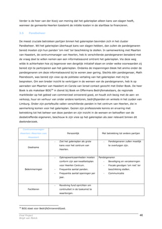 Verder is de heer van der Kooij van mening dat het galerieplan alleen kans van slagen heeft,
wanneer de gemeente Heerlen toestemt de initiële kosten in de startfase te financieren.


3.5        Pandbeheer


De meest cruciale betrokken partijen binnen het galerieplan bevinden zich in het cluster
Pandbeheer. Wil het galerieplan überhaupt kans van slagen hebben, dan zullen de pandeigenaren
bereid moeten zijn hun panden ‘om niet’ ter beschikking te stellen. In samenwerking met Maarten
van Haastert, de centrummanager van Heerlen, heb ik verschillende pandeigenaren benaderd met
de vraag deel te willen nemen aan een informatieavond omtrent het galerieplan. Via deze weg
wilde ik achterhalen hoe zij tegenover een dergelijk initiatief staan en onder welke voorwaarden zij
bereid zijn te participeren aan het galerieplan. Ondanks de inspanningen bleek het animo onder de
pandeigenaren om deze informatieavond bij te wonen zeer gering. Slechts één pandeigenaar, Math
Peereboom, was bereid zijn visie op de politieke vertaling van het galerieplan met mij te
bespreken. Om een breder inzicht te verkrijgen in de wensen van de pandeigenaren, heb ik op
aanraden van Maarten van Haastert en Carola van Iersel contact gezocht met Didier Boek. De heer
Boek is als makelaar BOG34 in dienst bij Boek en Offermans Bedrijfsmakelaars, de regionale
marktleider op het gebied van commercieel onroerend goed, en houdt zich bezig met de aan- en
verkoop, huur en verhuur van onder andere kantoren, bedrijfspanden en winkels in het zuiden van
Limburg. Onder zijn portefeuille vallen verschillende panden in het centrum van Heerlen, die in
aanmerking komen voor het galerieplan. Gezien zijn professionele kennis en ervaring met
betrekking tot het beheer van deze panden en zijn inzicht in de wensen en behoeften van de
desbetreffende eigenaren, beschouw ik zijn visie op het galerieplan als zeer relevant binnen dit
deelonderzoek.


     Centrummanager
 Heerlen: Maarten van                        Persoonlijk                Met betrekking tot andere partijen
          Haastert
                                -   Ziet het galerieplan als grote       -   Pandeigenaren zullen moeilijk
                                    kans voor het centrum van                te overtuigen zijn.
          Deelname
                                    Heerlen.


                                -   Opknapwerkzaamheden moeten        Pandeigenaren
                                    conform zijn aan kwaliteitsplan      -   Beveiliging en verzekeringen
                                    voor Heerlen Centrum.                -   Fiscale gevolgen ‘om niet’ ter
       Belemmeringen            -   Frequentie aantal panden.                beschikking stellen.
                                -   Frequentie aantal openingen per      -   Communicatie
                                    jaar.


                                -   Revolving fund oprichten om
          Faciliteren               continuïteit in de toekomst te
                                    waarborgen.




34
     BOG staat voor BedrijfsOnroerendGoed.


Final Project                                                                                             46
Birgit van Melick
 