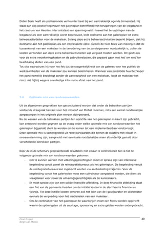 Didier Boek heeft als professionele verhuurder baat bij een aantrekkelijk ogende binnenstad. Hij
staat dan ook positief tegenover het galerieplan betreffende het terugdringen van de leegstand in
het centrum van Heerlen. Hier ontstaat een spanningsveld: hoewel het terugdringen van de
leegstand als zeer aantrekkelijk wordt beschouwd, leidt deelname aan het galerieplan tot extra
beheersactiviteiten voor de makelaar. Zolang deze extra beheersactiviteiten beperkt blijven, ziet hij
deelname aan het galerieplan als een interessante optie. Gezien de heer Boek van mening is dat de
tussenkomst van een makelaar in de benadering van de pandeigenaren noodzakelijk is, zullen de
kosten verbonden aan deze extra beheersactiviteiten wel vergoed moeten worden. Dit geldt ook
voor de extra verzekeringskosten en de gebruikerslasten, die gepaard gaan met het ‘om niet’ ter
beschikking stellen van een pand.
Tot slot waarschuwt hij voor het feit dat de toegankelijkheid van de galeries voor het publiek de
werkzaamheden van de makelaar zou kunnen belemmeren. Wanneer een potentiële huurder/koper
het pand namelijk bezichtigt zonder de aanwezigheid van een makelaar, loopt de makelaar het
risico dat hij/zij wegens onvolledige informatie afziet van het pand.




3.6       Optimale mix van randvoorwaarden


Uit de afgenomen gesprekken kan geconcludeerd worden dat onder de betrokken partijen
voldoende draagvlak bestaat voor het initiatief van Michel Huisman, mits een aantal noodzakelijke
aanpassingen in het originele plan worden doorgevoerd.
Nu de wensen van de betrokken partijen ten opzichte van het galerieplan in kaart zijn gebracht,
kan antwoord worden gegeven op de vraag onder welke optimale mix van randvoorwaarden het
galerieplan bijgesteld dient te worden om te komen tot een implementeerbaar eindconcept.
Deze optimale mix is samengesteld uit randvoorwaarden die binnen de clusters met elkaar in
overeenstemming zijn, aangevuld met eventuele noodzakelijke eisen afzonderlijk gesteld door
verschillende betrokken partijen.


Door de in de schema’s gepresenteerde resultaten met elkaar te confronteren ben ik tot de
volgende optimale mix van randvoorwaarden gekomen:
      -   Om te kunnen werken met uitkeringsgerechtigden moet er sprake zijn van intensieve
          begeleiding vanuit zowel de reïntegratiebureaus als het galerieplan. De begeleiding vanuit
          de reïntegratiebureaus kan ingekocht worden via aanbestedingstrajecten. Voor de
          begeleiding vanuit het galerieplan moet een coördinator aangesteld worden, die dient als
          vraagbaken voor zowel de uitkeringsgerechtigden als de kunstenaars.
      -   Er moet sprake zijn van een solide financiële afdekking. In deze financiële afdekking staat
          een fiat van de gemeente Heerlen om de initiële kosten in de startfase te financieren
          voorop. Tot deze initiële kosten behoren ook het loon van de (gast)curator en coördinator
          evenals de vergoeding voor het inschakelen van een makelaar.
      -   Om de continuïteit van het galerieplan te waarborgen moet een fonds worden opgericht
          waarin de opbrengsten uit de courtage, sponsoring en extra gelden worden ondergebracht.




Final Project                                                                                        49
Birgit van Melick
 