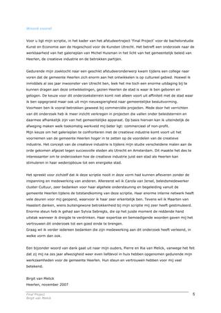 Woord vooraf


Voor u ligt mijn scriptie, in het kader van het afstudeertraject ‘Final Project’ voor de bachelorstudie
Kunst en Economie aan de Hogeschool voor de Kunsten Utrecht. Het betreft een onderzoek naar de
werkbaarheid van het galerieplan van Michel Huisman in het licht van het gemeentelijk beleid van
Heerlen, de creatieve industrie en de betrokken partijen.


Gedurende mijn zoektocht naar een geschikt afstudeeronderwerp kwam tijdens een college naar
voren dat de gemeente Heerlen zich enorm aan het ontwikkelen is op cultureel gebied. Hoewel ik
inmiddels al zes jaar inwoonster van Utrecht ben, leek het me toch een enorme uitdaging bij te
kunnen dragen aan deze ontwikkelingen, gezien Heerlen de stad is waar ik ben geboren en
getogen. De keuze voor dit onderzoeksterrein komt niet alleen voort uit affiniteit met de stad waar
ik ben opgegroeid maar ook uit mijn nieuwsgierigheid naar gemeentelijke besluitvorming.
Voorheen ben ik vooral betrokken geweest bij commerciële projecten. Mede door het verrichten
van dit onderzoek heb ik meer inzicht verkregen in projecten die vallen onder beleidsterrein en
daarmee afhankelijk zijn van het gemeentelijke apparaat. Op basis hiervan kan ik uiteindelijk de
afweging maken welk toekomstig werkveld mij beter ligt: commercieel of non-profit.
Mijn keuze om het galerieplan te confronteren met de creatieve industrie komt voort uit het
voornemen van de gemeente Heerlen hoger in te zetten op de voordelen van de creatieve
industrie. Het concept van de creatieve industrie is tijdens mijn studie verscheidene malen aan de
orde gekomen afgezet tegen succesvolle steden als Utrecht en Amsterdam. Dit maakte het des te
interessanter om te onderzoeken hoe de creatieve industrie juist een stad als Heerlen kan
stimuleren in haar wederopbouw tot een energieke stad.


Het spreekt voor zichzelf dat ik deze scriptie nooit in deze vorm had kunnen afleveren zonder de
inspanning en medewerking van anderen. Allereerst wil ik Carola van Iersel, beleidsmedewerker
cluster Cultuur, zeer bedanken voor haar algehele ondersteuning en begeleiding vanuit de
gemeente Heerlen tijdens de totstandkoming van deze scriptie. Haar enorme interne netwerk heeft
vele deuren voor mij geopend, waarvoor ik haar zeer erkentelijk ben. Tevens wil ik Maarten van
Haastert danken, wiens buitengewone betrokkenheid bij mijn scriptie mij zeer heeft gestimuleerd.
Enorme steun heb ik gehad aan Sylvia Sebregts, die op het juiste moment de reddende hand
uitstak wanneer ik dreigde te verdrinken. Haar expertise en bemoedigende woorden gaven mij het
vertrouwen dit onderzoek tot een goed einde te brengen.
Graag wil ik verder iedereen bedanken die zijn medewerking aan dit onderzoek heeft verleend, in
welke vorm dan ook.


Een bijzonder woord van dank gaat uit naar mijn ouders, Pierre en Ria van Melick, vanwege het feit
dat zij mij na zes jaar afwezigheid weer even liefdevol in huis hebben opgenomen gedurende mijn
werkzaamheden voor de gemeente Heerlen. Hun steun en vertrouwen hebben voor mij veel
betekend.


Birgit van Melick
Heerlen, november 2007

Final Project                                                                                         5
Birgit van Melick
 