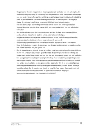 -    De gemeente Heerlen mag enkel en alleen optreden als facilitator van het galerieplan. De
         verantwoordelijkheid voor de uitvoering van het galerieplan moet overgelaten worden aan
         een nog op te richten afzonderlijke stichting, tenzij het galerieplan institutionele inbedding
         vindt bij een bestaande culturele instelling zoals Signe of het Glaspaleis. In dat geval
         draagt de culturele instelling de verantwoordelijkheid voor het galerieplan.
    -    Stel een bestuurlijke begeleidingscommissie samen waarin alle belangrijke spelers
         vertegenwoordigd zijn. Op deze manier blijft het integrale karakter van het galerieplan
         behouden.
    -    Het aantal galeries moet flink teruggedrongen worden. Probeer eerst met een kleiner
         aantal galeries draagvlak te creëren om zo groei te bewerkstelligen.
    -    De galeries moeten duidelijk over de aanlooproutes en het centrum verspreid worden,
         zodat ook daadwerkelijk een nieuwe looproute wordt gecreëerd.
    -    De omlooptijd van de exposities zal verlengd moeten worden tot acht á tien weken.
    -    Houd de festiviteiten rondom de openingen van de galeries kleinschalig en laagdrempelig.
         Pak slechts één keer per jaar groots uit.
    -    Om de pandeigenaren over de streep te trekken, moet een contract worden opgesteld met
         daarin een juridische clausule die garandeert dat de pandeigenaren zowel wettelijk als
         fiscaal geen hinder ondervinden aan het ‘om niet’ ter beschikking stellen van hun pand(en).
    -    Een gedegen communicatieplan is van groot belang in de benadering van pandeigenaren.
         Hierin moet duidelijk naar voren komen dat de galeries een eenheid vormen door middel
         van gelijke openingstijden en een gezamenlijke looproute. Om dit te bewerkstelligen zal
         voor alle galeries eenzelfde huisstijl ontworpen moeten worden, waarin tevens duidelijk
         wordt benadrukt dat de panden nog steeds te koop/ te huur staan. Daarnaast moet het
         communicatieplan inzicht verschaffen in sponsoractiviteiten en mogelijke
         samenwerkingsverbanden met horeca en winkelbedrijf.




Final Project                                                                                         50
Birgit van Melick
 
