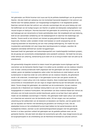 Conclusie


Het galerieplan van Michel Huisman sluit nauw aan bij de politieke doelstellingen van de gemeente
Heerlen. Het plan biedt een oplossing voor de momenteel heersende leegstand in het centrum van
Heerlen door het tijdelijk plaatsen van hoogwaardige kunstgaleries in de leegstaande panden.
Daarmee voorziet dit plan het centrum van culturele voorzieningen die van groot belang zijn voor
het leefklimaat van de huidige burgers van Heerlen en gelden als belangrijke vestigingsfactor voor
nieuwe burgers en bedrijven. Hiermee bevordert het galerieplan de verdichting van het centrum,
wat bijdraagt aan een dynamische en fysiek aantrekkelijke stad. Het straatbeeld wint aan beleving,
leidt tot een aanzienlijke verbetering van het stadsaangezicht en daarmee het stadsimago van
Heerlen. Tevens wordt zo een stroom van mensen op gang gebracht langs de uitgebreide
loopcircuits. Hierdoor zullen vandalen minder snel toeslaan en wordt verpaupering van de
omgeving bestreden ter bevordering van een meer prettige leefomgeving. Dit maakt het voor
investeerders aantrekkelijk zich weer langs deze (aan)looproutes te vestigen, waardoor de
leegstand uiteindelijk definitief kan worden teruggedrongen.
Daarnaast biedt het galerieplan een toekomstperspectief voor maatschappelijk kwetsbare groepen,
die als gevolg van economische omstandigheden extra aandacht verdienen. Het biedt hen de kans,
onder behoud van uitkering, werkervaring op te doen om ze zo terug te leiden naar een plek op de
arbeidsmarkt.


Om gemeentelijk draagvlak sluitend te maken moest het galerieplan tevens bijdragen aan het
voornemen van de Gemeente Heerlen hoger in te zetten op de voordelen van de creatieve industrie
voor de stad. Literatuuronderzoek heeft uitgewezen dat het galerieplan aan deze voorwaarde
voldoet, gezien de tijdelijke kunstgaleries vallen onder het distributie-en-retail stadium van de
kunstensector en daarmee onder de ruime definitie van de creatieve industrie, die gehanteerd
wordt in dit onderzoek. Investeringen in het galerieplan kunnen dan ook gezien worden als
investeringen in zowel cultuur als in de creatieve industrie. Deze investeringen bevorderen de
concurrentie en innovatiekracht van een regio en dragen daarmee bij aan het behouden van jong
talent. Tevens draagt het galerieplan, als onderdeel van de kunstensector, bij aan creatieve
productie die in Nederland van meetbaar belang blijkt te zijn voor het vestigingsgedrag van
hoogopgeleide en creatieve huishoudens. Het aantrekken van deze creatieve klasse kan indirect als
stimulans voor de locale economie worden beschouwd, gezien zij op haar beurt weer gebruik
maakt van de stedelijke voorzieningen in Heerlen. Het galerieplan biedt naast cultuur ook vermaak
en is daarmee een aanwinst voor de toeristische sector. Dit kan zorgen voor een positieve
uitwerking op het welbevinden van de bewoners en bezoekers van Heerlen, wat ten goede komt
aan de reputatie van Heerlen met betrekking tot gevoelens van binding en trots. Ook de
plaatselijke horeca en het winkelbedrijf kunnen baat hebben bij het aantal bezoekers dat de
kunstgaleries trekken, wanneer zij een samenwerkingsverband aangaan met het galerieplan.
Kortom in al deze opzichten voldoet het galerieplan aan de gestelde politieke eisen van de
gemeente Heerlen. Het plan leidt niet alleen tot economische spin-offs, maar draagt tevens bij aan
de burgerparticipatie en de ontwikkeling van de Heerlense binnenstad tot cultureel centrum.




Final Project                                                                                       51
Birgit van Melick
 