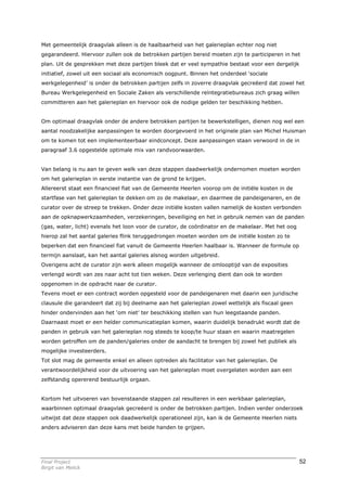 Met gemeentelijk draagvlak alleen is de haalbaarheid van het galerieplan echter nog niet
gegarandeerd. Hiervoor zullen ook de betrokken partijen bereid moeten zijn te participeren in het
plan. Uit de gesprekken met deze partijen bleek dat er veel sympathie bestaat voor een dergelijk
initiatief, zowel uit een sociaal als economisch oogpunt. Binnen het onderdeel ‘sociale
werkgelegenheid’ is onder de betrokken partijen zelfs in zoverre draagvlak gecreëerd dat zowel het
Bureau Werkgelegenheid en Sociale Zaken als verschillende reïntegratiebureaus zich graag willen
committeren aan het galerieplan en hiervoor ook de nodige gelden ter beschikking hebben.


Om optimaal draagvlak onder de andere betrokken partijen te bewerkstelligen, dienen nog wel een
aantal noodzakelijke aanpassingen te worden doorgevoerd in het originele plan van Michel Huisman
om te komen tot een implementeerbaar eindconcept. Deze aanpassingen staan verwoord in de in
paragraaf 3.6 opgestelde optimale mix van randvoorwaarden.


Van belang is nu aan te geven welk van deze stappen daadwerkelijk ondernomen moeten worden
om het galerieplan in eerste instantie van de grond te krijgen.
Allereerst staat een financieel fiat van de Gemeente Heerlen voorop om de initiële kosten in de
startfase van het galerieplan te dekken om zo de makelaar, en daarmee de pandeigenaren, en de
curator over de streep te trekken. Onder deze initiële kosten vallen namelijk de kosten verbonden
aan de opknapwerkzaamheden, verzekeringen, beveiliging en het in gebruik nemen van de panden
(gas, water, licht) evenals het loon voor de curator, de coördinator en de makelaar. Met het oog
hierop zal het aantal galeries flink teruggedrongen moeten worden om de initiële kosten zo te
beperken dat een financieel fiat vanuit de Gemeente Heerlen haalbaar is. Wanneer de formule op
termijn aanslaat, kan het aantal galeries alsnog worden uitgebreid.
Overigens acht de curator zijn werk alleen mogelijk wanneer de omlooptijd van de exposities
verlengd wordt van zes naar acht tot tien weken. Deze verlenging dient dan ook te worden
opgenomen in de opdracht naar de curator.
Tevens moet er een contract worden opgesteld voor de pandeigenaren met daarin een juridische
clausule die garandeert dat zij bij deelname aan het galerieplan zowel wettelijk als fiscaal geen
hinder ondervinden aan het ‘om niet’ ter beschikking stellen van hun leegstaande panden.
Daarnaast moet er een helder communicatieplan komen, waarin duidelijk benadrukt wordt dat de
panden in gebruik van het galerieplan nog steeds te koop/te huur staan en waarin maatregelen
worden getroffen om de panden/galeries onder de aandacht te brengen bij zowel het publiek als
mogelijke investeerders.
Tot slot mag de gemeente enkel en alleen optreden als facilitator van het galerieplan. De
verantwoordelijkheid voor de uitvoering van het galerieplan moet overgelaten worden aan een
zelfstandig opererend bestuurlijk orgaan.


Kortom het uitvoeren van bovenstaande stappen zal resulteren in een werkbaar galerieplan,
waarbinnen optimaal draagvlak gecreëerd is onder de betrokken partijen. Indien verder onderzoek
uitwijst dat deze stappen ook daadwerkelijk operationeel zijn, kan ik de Gemeente Heerlen niets
anders adviseren dan deze kans met beide handen te grijpen.




Final Project                                                                                       52
Birgit van Melick
 