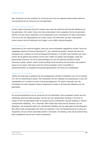 Aanbevelingen


Naar aanleiding van alle resultaten en conclusies ben ik tot de volgende aanbevelingen gekomen
met betrekking tot de uitvoering van het galerieplan.


Een helder ondernemingsplan
Er dient nader onderzoek verricht te worden naar zowel de juridische als financiële afdekking van
het galerieplan. Het cluster Cultuur kan deze onderzoeken intern wegzetten binnen de gemeente
Heerlen of ervoor kiezen studenten van de Hogeschool Zuyd te benaderen om deze onderzoeken
in de vorm van een stageopdracht uit te laten voeren. De uitkomsten van deze onderzoeken
kunnen samen met dit onderzoek vorm krijgen in een helder ondernemingsplan.


Communicatieplan
Aansluitend op het ondernemingsplan, dient een communicatieplan opgesteld te worden. Deze kan
weggelegd worden bij stichting ‘Akerstraat 67’, een collectief gevestigd in Heerlen dat dient als
knooppunt voor creatieve en communicatiegerichte diensten. In dit plan moet duidelijk naar voren
komen dat de galeries een eenheid vormen door middel van gelijke openingstijden, langs een
gezamenlijke looproute. Om dit te bewerkstelligen zal voor alle galeries eenzelfde huisstijl
ontworpen moeten worden, waarin tevens duidelijk wordt benadrukt dat de panden nog steeds te
koop/ te huur staan. Daarnaast moet het communicatieplan inzicht verschaffen in
sponsoractiviteiten en mogelijke samenwerkingsverbanden met horeca en winkelbedrijf.


Makelaar als tussenpersoon
Tijdens het onderzoek is gebleken dat de pandeigenaren moeilijk te benaderen zijn om hun panden
‘om niet’ ter beschikking te stellen. Het inschakelen van een makelaar als tussenpersoon is dan ook
noodzakelijk om in contact te komen met de pandeigenaren. De kosten verbonden aan het
inschakelen van deze makelaar moeten meegenomen worden in de financiële afdekking van het
galerieplan.


Een zelfstandig opererend bestuursorgaan
De verantwoordelijkheid voor de uitvoering van het galerieplan moet overgelaten worden aan een
zelfstandig opererend bestuursorgaan. Dit kan door een afzonderlijke stichting in het leven te
roepen of door het galerieplan onder te brengen bij een al bestaande culturele instelling in Heerlen
(institutionele inbedding). Per 1 december 2007 treedt Stijn Huijts aan als directeur van het
Glaspaleis, wat perspectief biedt voor institutionele inbedding van het galerieplan bij het Glaspaleis.
Niet alleen heeft het galerieplan dan direct de expertise in huis met betrekking tot de invulling van
de galeries, het zou tevens aanzienlijk schelen in de kosten. Van belang is dan ook op korte termijn
deze mogelijkheid met de heer Huijts te bespreken.




Final Project                                                                                       53
Birgit van Melick
 