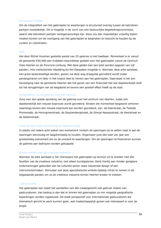 Structureel overleg
Om de integraliteit van het galerieplan te waarborgen is structureel overleg tussen de betrokken
partijen noodzakelijk. Dit is mogelijk in de vorm van een bestuurlijke begeleidingscommissie,
waarin alle betrokken partijen vertegenwoordigd zijn. Deze zou dan maandelijks vrijwillig bijeen
moeten komen om de voortgang van het galerieplan te bespreken en toezicht te houden op de
curator en coördinator.


Pilot
Het door Michel Huisman gestelde aantal van 25 galeries is niet haalbaar. Momenteel is er vanuit
de gemeente €50.000 aan middelen beschikbaar gesteld voor het galerieplan vanuit de Centrum
Visie Heerlen en de Provincie Limburg. Met deze gelden kan een pilot worden opgezet van vijf
panden, mits institutionele inbedding bij het Glaspaleis mogelijk is. Wanneer deze pilot aanslaat,
kan groei bewerkstelligd worden, gezien via deze weg draagvlak gecreëerd wordt onder
pandeigenaren om later in het traject deel te nemen aan het galerieplan. Daarnaast is het een
bevestiging naar de gemeente Heerlen dat het geven van een financieel fiat ook daadwerkelijk leidt
tot het terugdringen van de leegstand en tevens een positief effect heeft op de stad.


Verspreiding van de galeries over het centrum
Zorg voor een goede spreiding van de galeries over het centrum van Heerlen, zodat ook
daadwerkelijk een nieuwe looproute wordt gecreëerd. Straten die momenteel leegstand vertonen
waarlangs tevens een nieuwe looproute kan worden gecreëerd, zijn: de Geerstraat, de Tweede
Promenade, de Honingmanstraat, de Dautzenbergstraat, de Oranje Nassaustraat, de Akerstraat en
de Geleenstraat.


Houd de openingen kleinschalig en laagdrempelig
In plaats van iedere acht weken een evenement rondom de openingen op te zetten raad ik aan de
openingen eenvoudig en laagdrempelig te houden. Organiseer juist één keer per jaar een
grootschalig evenement om zo de uniciteit te waarborgen. Om de openingen te financieren kunnen
de galeries aan bedrijven worden gekoppeld


Breder trekken van de creatieve industrie
Wanneer de pilot aanslaat is het interessant het galerieplan op termijn uit te breiden met alle
facetten van de creatieve industrie, niet alleen kunstgaleries. Denk hierbij aan minder gangbare
ondernemingen gebonden aan de culturele sector zoals industrieel design of een
instrumentenmaker. Stimuleer ook deze specialistische winkels tijdelijk intrek te nemen in de
leegstaande panden om zo de creatieve industrie binnen Heerlen breder te trekken.


(Gast)curator
Het galerieplan kan naast het aanstellen van één zwaargewicht ook gebruik maken van
gastcuratoren. Van belang is dan dat er binnen het galerieplan zo min mogelijk geografische
beperkingen worden ingebouwd. Dit biedt perspectief voor internationale gastcuratoren die
thematisch gericht te werk kunnen gaan, wat maatschappelijk gezien ook interessant is voor de
jeugd.


Final Project                                                                                        54
Birgit van Melick
 