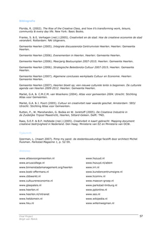 Bibliografie


Florida, R. (2002). The Rise of the Creative Class, and how it’s transforming work, leisure,
community & every day life. New York: Basic Books.

Franke, S. & E. Verhagen (red.) (2005). Creativiteit en de stad. Hoe de creatieve economie de stad
verandert. Rotterdam: NAi Uitgevers.

Gemeente Heerlen (2005). Integrale discussienota Centrumvisie Heerlen. Heerlen: Gemeente
Heerlen.

Gemeente Heerlen (2006). Evenementen in Heerlen. Heerlen: Gemeente Heerlen.

Gemeente Heerlen (2006). Meerjarig Bestuursplan 2007-2010. Heerlen: Gemeente Heerlen.

Gemeente Heerlen (2006). Strategische Beleidsnota Cultuur 2007-2015. Heerlen: Gemeente
Heerlen.

Gemeente Heerlen (2007). Algemene conclusies werkplaats Cultuur en Economie. Heerlen:
Gemeente Heerlen.

Gemeente Heerlen (2007). Heerlen bloeit op; een nieuwe culturele lente is begonnen. De culturele
agenda van Heerlen 2009-2012. Heerlen: Gemeente Heerlen.

Marlet, G.A. & C.M.C.M. van Woerkens (2004). Atlas voor gemeenten 2004. Utrecht: Stichting
Atlas voor Gemeenten.

Marlet, G.A. & J. Poort (2005). Cultuur en creativiteit naar waarde geschat. Amsterdam: SEO/
Utrecht: Stichting Atlas voor Gemeenten.

Rutten, P., W. Manshanden, G. Bodea en W. Jonkhoff (2005). De Creatieve Industrie in
de Zuidelijke Tripool Maastricht, Heerlen, Sittard-Geleen. Delft: TNO.

Raes, S.E.P. & B.P. Hofstede (red.) (2005). Creativiteit in kaart gebracht: Mapping document
creatieve bedrijvigheid in Nederland. Den Haag: Ministerie van EZ en Ministerie van OCW.


Tijdschrift

Ijzerman, L. (maart 2007). Pimp my pand: de stedenbouwkundige facelift door architect Michel
Huisman. Parkstad.Magazine 1, p. 52-59.


Websites


www.atlasvoorgemeenten.nl                             www.hszuyd.nl
www.arcuscollege.nl                                   www.hszuyd.nl/abkm
www.binnenstadsmanagement.org/heerlen                 www.irri.nl
www.boek-offermans.nl                                 www.kunstencentrumsigne.nl
www.cbbwerkt.nl                                       www.licomnv.nl
www.cultuureneconomie.nl                              www.maecon-groep.nl
www.glaspaleis.nl                                     www.parkstad-limburg.nl
www.heerlen.nl                                        www.pplonline.nl
www.heerlen.nl/intranet                               www.seo.nl
www.hetdomein.nl                                      www.wikipedia.nl
www.hku.nl                                            www.willemwegman.nl




Final Project                                                                                   57
Birgit van Melick
 