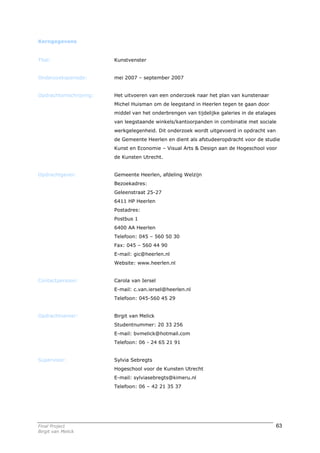 Kerngegevens


Titel:                  Kunstvenster


Onderzoeksperiode:      mei 2007 – september 2007


Opdrachtomschrijving:   Het uitvoeren van een onderzoek naar het plan van kunstenaar
                        Michel Huisman om de leegstand in Heerlen tegen te gaan door
                        middel van het onderbrengen van tijdelijke galeries in de etalages
                        van leegstaande winkels/kantoorpanden in combinatie met sociale
                        werkgelegenheid. Dit onderzoek wordt uitgevoerd in opdracht van
                        de Gemeente Heerlen en dient als afstudeeropdracht voor de studie
                        Kunst en Economie – Visual Arts & Design aan de Hogeschool voor
                        de Kunsten Utrecht.


Opdrachtgever:          Gemeente Heerlen, afdeling Welzijn
                        Bezoekadres:
                        Geleenstraat 25-27
                        6411 HP Heerlen
                        Postadres:
                        Postbus 1
                        6400 AA Heerlen
                        Telefoon: 045 – 560 50 30
                        Fax: 045 – 560 44 90
                        E-mail: gic@heerlen.nl
                        Website: www.heerlen.nl


Contactpersoon:         Carola van Iersel
                        E-mail: c.van.iersel@heerlen.nl
                        Telefoon: 045-560 45 29


Opdrachtnemer:          Birgit van Melick
                        Studentnummer: 20 33 256
                        E-mail: bvmelick@hotmail.com
                        Telefoon: 06 - 24 65 21 91


Supervisor:             Sylvia Sebregts
                        Hogeschool voor de Kunsten Utrecht
                        E-mail: sylviasebregts@kimeru.nl
                        Telefoon: 06 – 42 21 35 37




Final Project                                                                                63
Birgit van Melick
 