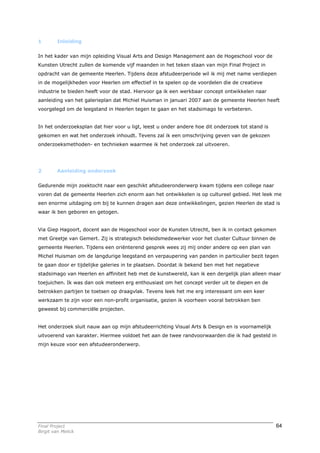 1        Inleiding


In het kader van mijn opleiding Visual Arts and Design Management aan de Hogeschool voor de
Kunsten Utrecht zullen de komende vijf maanden in het teken staan van mijn Final Project in
opdracht van de gemeente Heerlen. Tijdens deze afstudeerperiode wil ik mij met name verdiepen
in de mogelijkheden voor Heerlen om effectief in te spelen op de voordelen die de creatieve
industrie te bieden heeft voor de stad. Hiervoor ga ik een werkbaar concept ontwikkelen naar
aanleiding van het galerieplan dat Michiel Huisman in januari 2007 aan de gemeente Heerlen heeft
voorgelegd om de leegstand in Heerlen tegen te gaan en het stadsimago te verbeteren.


In het onderzoeksplan dat hier voor u ligt, leest u onder andere hoe dit onderzoek tot stand is
gekomen en wat het onderzoek inhoudt. Tevens zal ik een omschrijving geven van de gekozen
onderzoeksmethoden- en technieken waarmee ik het onderzoek zal uitvoeren.




2        Aanleiding onderzoek


Gedurende mijn zoektocht naar een geschikt afstudeeronderwerp kwam tijdens een college naar
voren dat de gemeente Heerlen zich enorm aan het ontwikkelen is op cultureel gebied. Het leek me
een enorme uitdaging om bij te kunnen dragen aan deze ontwikkelingen, gezien Heerlen de stad is
waar ik ben geboren en getogen.


Via Giep Hagoort, docent aan de Hogeschool voor de Kunsten Utrecht, ben ik in contact gekomen
met Greetje van Gemert. Zij is strategisch beleidsmedewerker voor het cluster Cultuur binnen de
gemeente Heerlen. Tijdens een oriënterend gesprek wees zij mij onder andere op een plan van
Michel Huisman om de langdurige leegstand en verpaupering van panden in particulier bezit tegen
te gaan door er tijdelijke galeries in te plaatsen. Doordat ik bekend ben met het negatieve
stadsimago van Heerlen en affiniteit heb met de kunstwereld, kan ik een dergelijk plan alleen maar
toejuichen. Ik was dan ook meteen erg enthousiast om het concept verder uit te diepen en de
betrokken partijen te toetsen op draagvlak. Tevens leek het me erg interessant om een keer
werkzaam te zijn voor een non-profit organisatie, gezien ik voorheen vooral betrokken ben
geweest bij commerciële projecten.


Het onderzoek sluit nauw aan op mijn afstudeerrichting Visual Arts & Design en is voornamelijk
uitvoerend van karakter. Hiermee voldoet het aan de twee randvoorwaarden die ik had gesteld in
mijn keuze voor een afstudeeronderwerp.




Final Project                                                                                     64
Birgit van Melick
 