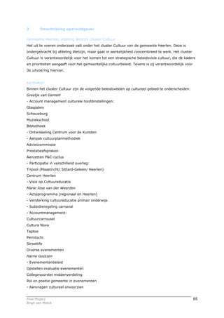 3        Omschrijving opdrachtgever


Gemeente Heerlen, afdeling Welzijn, cluster Cultuur
Het uit te voeren onderzoek valt onder het cluster Cultuur van de gemeente Heerlen. Deze is
ondergebracht bij afdeling Welzijn, maar gaat in werkelijkheid concernbreed te werk. Het cluster
Cultuur is verantwoordelijk voor het komen tot een strategische beleidsvisie cultuur, die de kaders
en prioriteiten aangeeft voor het gemeentelijke cultuurbeleid. Tevens is zij verantwoordelijk voor
de uitvoering hiervan.


Kerntaken
Binnen het cluster Cultuur zijn de volgende beleidsvelden op cultureel gebied te onderscheiden:
Greetje van Gemert
- Account management culturele hoofdinstellingen:
Glaspaleis
Schouwburg
Muziekschool
Bibliotheek
- Ontwikkeling Centrum voor de Kunsten
- Aanpak cultuurplanmethodiek
Adviescommissie
Prestatieafspraken
Aanzetten P&C-cyclus
- Participatie in verschillend overleg:
Tripool (Maastricht/ Sittard-Geleen/ Heerlen)
Centrum Heerlen
- Visie op Cultuureducatie
Marie-Jose van der Weerden
- Actieprogramma (regionaal en Heerlen)
- Versterking cultuureducatie primair onderwijs
- Subsidieregeling carnaval
- Accountmanagement:
Cultuurcarrousel
Cultura Nova
Taptoe
Pemitochi
Streetlife
Diverse evenementen
Harrie Gootzen
- Evenementenbeleid
Opstellen evaluatie evenementen
Collegevoorstel middenverdeling
Rol en positie gemeente in evenementen
- Aanvragen cultureel onvoorzien


Final Project                                                                                        65
Birgit van Melick
 