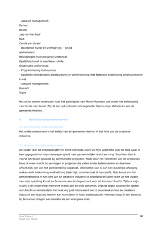 - Account management:
De Nor
Booch
Jazz-on-the-Roof
DAK
Carola van Iersel
- Beeldende Kunst en Vormgeving – beleid
Atelierbeleid
Beleidsregels huisvestiging kunstenaar
Opstelling kunst in openbare ruimte
Organisatie atelierroute
- Programmering Cultuursoos
- Opstellen beleidsregels amateurkunst in samenwerking met federatie beschikking amateuristische
kunst
- Account management:
Hee-Art
Signe


Het uit te voeren onderzoek naar het galerieplan van Michel Huisman valt onder het beleidsveld
van Carola van Iersel. Zij zal dan ook optreden als begeleider tijdens mijn afstuderen aan de
gemeente Heerlen.


4         Motivatie onderzoeksterrein


4.1 Omschrijving onderzoeksterrein
Het onderzoeksterrein is het beleid van de gemeente Heerlen in het licht van de creatieve
industrie.


4.2 Waarom dit onderzoeksterrein?
De keuze voor dit onderzoeksterrein komt enerzijds voort uit mijn voorliefde voor de stad waar ik
ben opgegroeid en mijn nieuwsgierigheid naar gemeentelijke besluitvorming. Voorheen ben ik
vooral betrokken geweest bij commerciële projecten. Mede door het verrichten van dit onderzoek
hoop ik meer inzicht te verkrijgen in projecten die vallen onder beleidsterrein en daarmee
afhankelijk zijn van het gemeentelijke apparaat. Uiteindelijk kan ik dan een duidelijke afweging
maken welk toekomstig werkveld mij beter ligt: commercieel of non-profit. Mijn keuze om het
gemeentebeleid in het licht van de creatieve industrie te onderzoeken komt voort uit het volgen
van mijn opleiding Kunst en Economie aan de Hogeschool voor de Kunsten Utrecht. Tijdens mijn
studie is dit onderwerp meerdere malen aan de orde gekomen, afgezet tegen succesvolle steden
als Utrecht en Amsterdam. Het leek mij juist interessant om te onderzoeken hoe de creatieve
industrie een stad als Heerlen kan stimuleren in haar wederopbouw. Hiermee hoop ik een steentje
bij te kunnen dragen aan Heerlen als een energieke stad.




Final Project                                                                                      66
Birgit van Melick
 