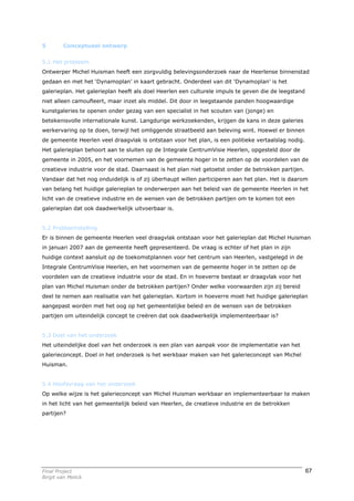 5        Conceptueel ontwerp


5.1 Het probleem
Ontwerper Michel Huisman heeft een zorgvuldig belevingsonderzoek naar de Heerlense binnenstad
gedaan en met het ‘Dynamoplan’ in kaart gebracht. Onderdeel van dit ‘Dynamoplan’ is het
galerieplan. Het galerieplan heeft als doel Heerlen een culturele impuls te geven die de leegstand
niet alleen camoufleert, maar inzet als middel. Dit door in leegstaande panden hoogwaardige
kunstgaleries te openen onder gezag van een specialist in het scouten van (jonge) en
betekenisvolle internationale kunst. Langdurige werkzoekenden, krijgen de kans in deze galeries
werkervaring op te doen, terwijl het omliggende straatbeeld aan beleving wint. Hoewel er binnen
de gemeente Heerlen veel draagvlak is ontstaan voor het plan, is een politieke vertaalslag nodig.
Het galerieplan behoort aan te sluiten op de Integrale CentrumVisie Heerlen, opgesteld door de
gemeente in 2005, en het voornemen van de gemeente hoger in te zetten op de voordelen van de
creatieve industrie voor de stad. Daarnaast is het plan niet getoetst onder de betrokken partijen.
Vandaar dat het nog onduidelijk is of zij überhaupt willen participeren aan het plan. Het is daarom
van belang het huidige galerieplan te onderwerpen aan het beleid van de gemeente Heerlen in het
licht van de creatieve industrie en de wensen van de betrokken partijen om te komen tot een
galerieplan dat ook daadwerkelijk uitvoerbaar is.


5.2 Probleemstelling
Er is binnen de gemeente Heerlen veel draagvlak ontstaan voor het galerieplan dat Michel Huisman
in januari 2007 aan de gemeente heeft gepresenteerd. De vraag is echter of het plan in zijn
huidige context aansluit op de toekomstplannen voor het centrum van Heerlen, vastgelegd in de
Integrale CentrumVisie Heerlen, en het voornemen van de gemeente hoger in te zetten op de
voordelen van de creatieve industrie voor de stad. En in hoeverre bestaat er draagvlak voor het
plan van Michel Huisman onder de betrokken partijen? Onder welke voorwaarden zijn zij bereid
deel te nemen aan realisatie van het galerieplan. Kortom in hoeverre moet het huidige galerieplan
aangepast worden met het oog op het gemeentelijke beleid en de wensen van de betrokken
partijen om uiteindelijk concept te creëren dat ook daadwerkelijk implementeerbaar is?


5.3 Doel van het onderzoek
Het uiteindelijke doel van het onderzoek is een plan van aanpak voor de implementatie van het
galerieconcept. Doel in het onderzoek is het werkbaar maken van het galerieconcept van Michel
Huisman.


5.4 Hoofdvraag van het onderzoek
Op welke wijze is het galerieconcept van Michel Huisman werkbaar en implementeerbaar te maken
in het licht van het gemeentelijk beleid van Heerlen, de creatieve industrie en de betrokken
partijen?




Final Project                                                                                        67
Birgit van Melick
 