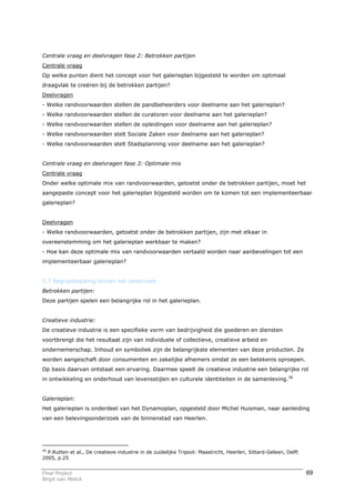 Centrale vraag en deelvragen fase 2: Betrokken partijen
Centrale vraag
Op welke punten dient het concept voor het galerieplan bijgesteld te worden om optimaal
draagvlak te creëren bij de betrokken partijen?
Deelvragen
- Welke randvoorwaarden stellen de pandbeheerders voor deelname aan het galerieplan?
- Welke randvoorwaarden stellen de curatoren voor deelname aan het galerieplan?
- Welke randvoorwaarden stellen de opleidingen voor deelname aan het galerieplan?
- Welke randvoorwaarden stelt Sociale Zaken voor deelname aan het galerieplan?
- Welke randvoorwaarden stelt Stadsplanning voor deelname aan het galerieplan?


Centrale vraag en deelvragen fase 3: Optimale mix
Centrale vraag
Onder welke optimale mix van randvoorwaarden, getoetst onder de betrokken partijen, moet het
aangepaste concept voor het galerieplan bijgesteld worden om te komen tot een implementeerbaar
galerieplan?


Deelvragen
- Welke randvoorwaarden, getoetst onder de betrokken partijen, zijn met elkaar in
overeenstemming om het galerieplan werkbaar te maken?
- Hoe kan deze optimale mix van randvoorwaarden vertaald worden naar aanbevelingen tot een
implementeerbaar galerieplan?


5.7 Begripsbepaling binnen het onderzoek
Betrokken partijen:
Deze partijen spelen een belangrijke rol in het galerieplan.


Creatieve industrie:
De creatieve industrie is een specifieke vorm van bedrijvigheid die goederen en diensten
voortbrengt die het resultaat zijn van individuele of collectieve, creatieve arbeid en
ondernemerschap. Inhoud en symboliek zijn de belangrijkste elementen van deze producten. Ze
worden aangeschaft door consumenten en zakelijke afnemers omdat ze een betekenis oproepen.
Op basis daarvan ontstaat een ervaring. Daarmee speelt de creatieve industrie een belangrijke rol
in ontwikkeling en onderhoud van levensstijlen en culturele identiteiten in de samenleving.36


Galerieplan:
Het galerieplan is onderdeel van het Dynamoplan, opgesteld door Michel Huisman, naar aanleiding
van een belevingsonderzoek van de binnenstad van Heerlen.




36
  P.Rutten et al., De creatieve industrie in de zuidelijke Tripool: Maastricht, Heerlen, Sittard-Geleen, Delft
2005, p.25


Final Project                                                                                                    69
Birgit van Melick
 