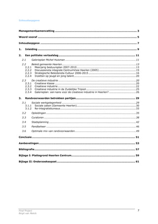 Inhoudsopgave



Managementsamenvatting ............................................................................................... 3

Woord vooraf ................................................................................................................... 5

Inhoudsopgave ................................................................................................................ 7

1.      Inleiding ................................................................................................................... 9

2.      Een politieke vertaalslag......................................................................................... 11
     2.1       Galerieplan Michel Huisman ..................................................................................11
     2.2     Beleid gemeente Heerlen......................................................................................13
        2.2.1 Meerjarig bestuursplan 2007-2010.....................................................................13
        2.2.2 Discussienota integrale CentrumVisie Heerlen (2005) ...........................................15
        2.2.3 Strategische Beleidsnota Cultuur 2006-2015 .......................................................16
        2.2.4 Inzetten op jeugd en jong talent........................................................................20
     2.3     De creatieve industrie ..........................................................................................20
        2.3.1 Creatieve klasse ..............................................................................................20
        2.3.2 Creatieve industrie...........................................................................................22
        2.3.3 Creatieve industrie in de Zuidelijke Tripool ..........................................................25
        2.3.4 Galerieplan: een kans voor de creatieve industrie in Heerlen? ...............................26

3.      Randvoorwaarden betrokken partijen..................................................................... 29
     3.1     Sociale werkgelegenheid ......................................................................................29
        3.1.1 Sociale zaken (Gemeente Heerlen).....................................................................30
        3.1.2 Re-integratiebureaus........................................................................................33
     3.2       Opleidingen ........................................................................................................35
     3.3       Curatoren ...........................................................................................................38
     3.4       Stadsplanning .....................................................................................................42
     3.5       Pandbeheer ........................................................................................................46
     3.6       Optimale mix van randvoorwaarden.......................................................................49

Conclusie........................................................................................................................ 51

Aanbevelingen................................................................................................................ 53

Bibliografie..................................................................................................................... 57

Bijlage I: Plattegrond Heerlen Centrum.......................................................................... 59

Bijlage II: Onderzoeksopzet ........................................................................................... 61




Final Project                                                                                                                        7
Birgit van Melick
 