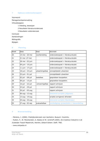 7        Opbouw onderzoeksrapport


Voorwoord
Managementsamenvatting
Inhoudsopgave
         1 Inleiding, leeswijzer
         2 Resultaten literatuuronderzoek
         3 Resultaten veldonderzoek
Conclusie
Aanbevelingen
Bibliografie
Bijlagen


8          Planning

Week        Data                   Fase              Activiteit

20          14 mei - 20 mei        voorbereiding     onderzoeksopzet + literatuurstudie

21          21 mei -27 mei                           onderzoeksopzet + literatuurstudie

22          28 mei - 03 juni                         onderzoeksopzet + literatuurstudie

23          04 juni - 10 juni                        onderzoeksopzet + literatuurstudie

24          11 juni - 17 juni                        onderzoeksopzet + literatuurstudie

25          18 juni - 24 juni      uitwerkingsfase   conceptideeën uitwerken

26          25 juni - 01 juli                        conceptideeën uitwerken

27          02 juli - 08 juli      toetsfase         gesprekken keyspelers

28          09 juli - 15 juli                        gesprekken keyspelers

29          16 juli - 22 juli      uitvoeringsfase   rapport schrijven

30          23 juli - 29 juli                        rapport schrijven

31          30 juli - 05 aug                         rapport schrijven

32          06 aug - 12 aug                          inleveren scriptie (digitaal)

33          13 aug - 19 aug                          scriptie corrigeren/ afronden

34          20 aug - 26 aug                          inleveren scriptie (hardcopy)

35          27 aug - 02 sep        evaluatiefase     verdediging: presentatie + beoordeling




9        Bronvermelding


- Mertens, J. (2006). Praktijkonderzoek voor bachelors. Bussum: Coutinho.
- Rutten, P., W. Manshanden, G. Bodea en W. Jonkhoff (2005). De Creatieve Industrie in de
Zuidelijke Tripool Maastricht, Heerlen, Sittard-Geleen. Delft: TNO.
- www.wikipedia.nl



Final Project                                                                                 71
Birgit van Melick
 