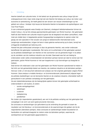 1.       Inleiding


Heerlen beleeft een culturele lente. In het beleid van de gemeente was cultuur lange tijd een
ondergeschoven kind, maar sinds enige tijd ziet ook Heerlen het belang van cultuur als motor voor
economie en samenleving. Dit heeft geleid tot een stroom van nieuwe ontwikkelingen op het
gebied van cultuur. Vandaar mijn keuze de Gemeente Heerlen te benaderen als opdrachtgever voor
mijn Final Project.
In een oriënterend gesprek wees Greetje van Geemert, strategisch beleidsmedewerker binnen de
cluster Cultuur, mij op het onlangs gepresenteerde galerieplan van Michel Huisman. Het galerieplan
heeft als doel Heerlen een culturele impuls te geven die de leegstand niet alleen camoufleert, maar
inzet als middel door in leegstaande panden hoogwaardige kunstgaleries te openen onder het
gezag van een specialist in het scouten van jonge en betekenisvolle internationale kunst.
Langdurige werkzoekenden, krijgen de kans in deze galeries werkervaring op te doen, terwijl het
omliggende straatbeeld aan beleving wint.
Hoewel het plan enthousiast ontvangen is door de gemeente Heerlen, was verder onderzoek
betreffende het galerieplan noodzakelijk. Met name om te achterhalen of het galerieplan aansluit
op de politieke doelstellingen van Heerlen en het voornemen van de gemeente hoger in te zetten
op de voordelen van de creatieve industrie voor de stad. Daarnaast was het van belang te
onderzoeken onder welke omstandigheden de betrokken partijen bereid zijn deel te nemen aan het
galerieplan, gezien Michel Huisman er niet aan toegekomen is zijn bevindingen op draagvlak te
toetsen.
Doel binnen dit onderzoek is dan ook het galerieplan van Michel Huisman operationeel te maken in
het licht van het gemeentelijk beleid van Heerlen, de creatieve industrie en de betrokken partijen.
Hiervoor vindt u in dit document allereerst een analyse van het originele galerieplan volgens Michel
Huisman. Deze analyse is middels literatuur- en bronnenonderzoek (deskresearch) afgezet tegen
de politieke doelstellingen van de Gemeente Heerlen en de creatieve industrie. Uiteindelijk heeft dit
geresulteerd in een politieke vertaalslag van het galerieplan.
Via een stakeholdersanalyse zijn de belangrijkste spelers binnen het galerieplan achterhaald en
onderverdeeld in vijf clusters, te weten:
     -   sociale werkgelegenheid
     -   opleidingen
     -   curatoren
     -   stadsplanning
     -   pandbeheer
Per cluster zijn respondenten geselecteerd, aan wie ik de politieke vertaling van het galerieplan heb
voorgelegd in de vorm van semi-gestructureerde interviews.
De conclusies en aanbevelingen zijn gefundeerd op de verbinding die gemaakt is tussen de
resultaten van het literatuur- en bronnenonderzoek en de waarnemingen die gedaan zijn bij de
respondenten (betrokken partijen). Deze conclusies en aanbevelingen bieden bouwstenen en
handvatten om optimaal draagvlak te creëren onder de betrokken partijen, waarmee de
werkbaarheid van het galerieplan gegarandeerd is.




Final Project                                                                                         9
Birgit van Melick
 