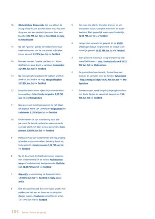 16   @4duckie2see @Jojanneke het was alleen de          5   Een man die allerlei diensten brieven en uit-
     vraag of dat hij dat aan het doen was. Plus mel-       werpselen stuurt. Complot theorieën en waan-
     ding was van een verdacht persoon door een             beelden. Niet gevaarlijk maar super hinderlijk.
     buurtw 4:56 PM Jun 1st via TweetDeck in reply          12:14 PM Jun 1st via TwitBird
     to 4duckie2see
                                                        4   Langer dan verwacht in gesprek bij de #GGD
15   Na een “panna” gehad te hebben toch maar               afdelingen lokaal zorgnetwerk en lokaal team
     naar het bureau om de late dienst te briefen.          huiselijk geweld. 12:13 PM Jun 1st via TwitBird
     (mooi excuus) 3:32 PM Jun 1st via TwitBird
                                                        3   Even geleend materiaal terug brengen bij wijk-
14   Meneer meneer, “welke taal bent u”. Je be-             team Delfshaven. - http://moby.to/c7xuw3 10:33
     doelt zeker, waar komt u vandaan. #opvoeden            AM Jun 1st via Mobypicture
     3:24 PM Jun 1st via TwitBird
                                                        2   De gastvrijheid van de wijk, Turkse thee met
13   Na twee penalty’s gekeept te hebben snel het           koekjes en verhalen over de familie. #diversiteit
     doel uit. (nu had ik ze nog) #Bospolderplein           - http://moby.to/u3y9xv 8:42 AM Jun 1st via Mo-
     3:22 PM Jun 1st via TwitBird                           bypicture


12   Bospolderplein: even kijken bij nationale #bui-    1   Goedemorgen, eerst langs bij de jeugdcoordina-
     tenspeeldag - http://moby.to/gzokin 3:15 PM            tor. Korte lijntjes en casuïstiek bespreken. 7:40
     Jun 1st via Mobypicture                                AM Jun 1st via TwitBird


11   Nog even een melding afgooien bij het Maat-
     schappelijk Werk van Delfshaven #signaleren en
     #adviseren 3:11 PM Jun 1st via TwitBird


10   Ondernemer uit zijn waardering naar alle
     partners. De betrokkenheid en warmte na de
     overval. Voelt zich zeer serieus genomen. #com-
     pliment 1:30 PM Jun 1st via TwitBird


9    Heftig verhaal van ondernemer die nog angstig
     is omdat ze zijn overvallen. Gelukkig heeft hij
     hulp gezocht. #ondersteunen 1:19 PM Jun 1st
     via TwitBird


8    Nu bij Keurmerk Veilig Ondernemen tezamen
     met ondernemers uit de horeca #schiedamse-
     weg en Stadsmarinier, deelgemeente #Delfsha-
     ven 12:43 PM Jun 1st via TwitBird


7    @Leand3r ja vanmiddag op Bospolderplein
     12:40 PM Jun 1st via TwitBird in reply to Le-
     and3r


6    Ook een geweldzaak die ruim 9 jaar speelt. Hoe
     pakken we het aan en doen we nu de juiste
     stapjes maken. #evalueren omzetten in acties.
     12:15 PM Jun 1st via TwitBird




104     Politie, Twitter en gezag
 
