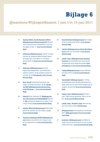 Bijlage 6
@mentions WijkagentSassem 1 juni t/m 14 juni 2011



     72   Teylinger @Rene_Arends @janpeters1964 @           65   Riesij @inbreker @wijkagentsassem Een koekje
          Wijkagentsassem @henkvanvegten52 OR gaat               of een broodje bij de koffie? 11 Jun Favorite
          met zn tijd mee toch? Substantieel is mijn aan-        Retweet Reply
          tal volgers minder :-( 14 Jun Favorite Retweet
          Reply                                             64   inbreker @Wijkagentsassem @riesij @hotelboer-
                                                                 haave Dank voor de tip Bas! 11 Jun Favorite
     71   Dekkerplm @Wijkagentsassem Vooral ‘s avonds            Retweet Reply
          wanneer de doelgroep (kleuters) gaat slapen.
          Dit graag meer controleren en corrigeren.         63   Lisbeth_impie @Wijkagentsassem @wijkag-
          Omwonende wil #rust14 Jun Favorite Retweet             Voorhout dus afhankelijk door wie je wordt
          Reply                                                  aangehouden als je hangt aan scooter #niet-
                                                                 echtregelvoor 11 Jun Favorite Retweet Reply
     70   Dekkerplm @Wijkagentsassem Ik word
          regelmatig aangesproken op vernielzucht in        62   cvdtogt @Wijkagentsassem maar je hebt dan
          speeltuin Caleche. Jonge aanplant wordt ont-           toch geen helm op 10 Jun Favorite Retweet
          worteld. Te veel #hangjongen 14 Jun Favorite           Reply
          Retweet Reply
                                                            61   Noordwijk00 @Wijkagentsassem 1 richting
     69   Rene_Arends Substantieel aantal van mijn               zandslootkade vanaf Hoofdstraat borden dui-
          volgers vandaag aanwezig in de OR: @janpe-             delijk. Maar kan bij verkl. linksaf volgens pijl op
          ters1964 @Wijkagentsassem @henkvanveg-                 wegdek. Verwarrend 10 Jun Favorite Retweet
          ten52 @Teylinger ... 14 Jun Favorite Retweet           Reply
          Reply
                                                            60   Lisbeth_impie @Wijkagentsassem hè dat is
     68   Niekstra Ik kan. Wanneer? RT @Wijkagentsas-            raar!!! Mijn meissie gewonnen! Dat is ook ba-
          sem: Mss @niekstra? RT @ERICFINMAN Gezocht             len! 10 Jun Favorite Retweet Reply
          en #dtv iemand die skeeler les kan geven rond
          nieuw vennep.12 Jun Favorite Retweet Reply        59   Lisbeth_impie “@Lisbeth_impie: Wat kost dat
                                                                 aan een scooter hangen #durftevragen
     67   inbreker @Riesij @wijkagentsassem Persoonlijk
          geef ik de voorkeur aan een koekje...11 Jun       58   @wijkagVoorhout meningsverschil met dochter
          Favorite Retweet Reply                                 lief!” @Wijkagentsassem 10 Jun Favorite Ret-
                                                                 weet Reply
     66   TaaamJooo @wijkagLeidenMid @Wijkagentsas-
          sem Volgens mij stond ie net in Sassem, vlak      57   jwvdvijver @Wijkagentsassem we stellen de
          bij zijn appartement..11 Jun Favorite Retweet          kaders voor de komende jaren en daar ontstaat
          Reply                                                  weleens discussie.. 9 Jun Favorite Retweet Reply




                                                                               Politie, Twitter en gezag    105
 
