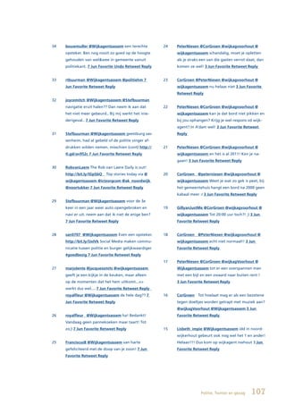 34   bouwmuller @Wijkagentsassem een terechte           24   PeterNiesen @CorGroen @wijkagvoorhout @
     opsteker. Ben nog nooit zo goed op de hoogte            wijkagentsassem schandalig, moet je opletten
     gehouden van wel&wee in gemeente vanuit                 als je straks een van die gasten verrot slaat, dan
     politiekant. 7 Jun Favorite Undo Retweet Reply          komen ze wel! 3 Jun Favorite Retweet Reply


33   rtbuurman @Wijkagentsassem @politiehm 7            23   CorGroen @PeterNiesen @wijkagvoorhout @
     Jun Favorite Retweet Reply                              wijkagentsassem nu helaas niet 3 Jun Favorite
                                                             Retweet Reply
32   joycemitch @Wijkagentsassem @Stefbuurman
     navigatie eruit halen?? Dan neem ik aan dat        22   PeterNiesen @CorGroen @wijkagvoorhout @
     het niet meer gebeurd.. Bij mij werkt het inie-         wijkagentsassem kan je dat bord niet pikken en
     derigeval.. 7 Jun Favorite Retweet Reply                bij jou ophangen? Krijg je wel respons vd wijk-
                                                             agent? In A’dam wel! 3 Jun Favorite Retweet
31   Stefbuurman @Wijkagentsassem geestburg sas-             Reply
     senheim. had al gebeld of de politie vinger af-
     drukken wilden nemen. misschien (cont) http://     21   PeterNiesen @CorGroen @wijkagvoorhout @
     tl.gd/av952c 7 Jun Favorite Retweet Reply               wijkagentsassem en het is al 2011! Ken je na-
                                                             gaan! 3 Jun Favorite Retweet Reply
30   RobvanLaere The Rob van Laere Daily is out!
     http://bit.ly/lGpSbQ ▸ Top stories today via @     20   CorGroen @peterniesen @wijkagvoorhout @
     wijkagentsassem @ictzorgcom @ak_noordwijk               wijkagentsassem Weet je wat zo gek is peet, bij
     @noortukker 7 Jun Favorite Retweet Reply                het gemeentehuis hangt een bord na 2000 geen
                                                             kabaal meer :/ 3 Jun Favorite Retweet Reply
29   Stefbuurman @Wijkagentsassem voor de 3e
     keer in een jaar weer auto opengebroken en         19   GillyanJustMe @CorGroen @wijkagvoorhout @
     navi er uit. neem aan dat ik niet de enige ben?         wijkagentsassem Tot 20:00 uur toch?! ;) 3 Jun
     7 Jun Favorite Retweet Reply                            Favorite Retweet Reply


28   san0707 @Wijkagentsassem Even een opsteker.        18   CorGroen @PeterNiesen @wijkagvoorhout @
     http://bit.ly/lJxIVk Social Media maken commu-          wijkagentsassem echt niet normaal!! 3 Jun
     nicatie tussen politie en burger gelijkwaardiger        Favorite Retweet Reply
     #goedbezig 7 Jun Favorite Retweet Reply
                                                        17   PeterNiesen @CorGroen @wijkagVoorhout @
27   marjolente @jacquessmits @wijkagentsassem               Wijkagentsassem tot er een overspannen man
     geeft je een kijkje in de keuken, maar alleen           met een bijl en een zwaard naar buiten rent !
     op de momenten dat het hem uitkomt...=>                 3 Jun Favorite Retweet Reply
     werkt dus wel.... 7 Jun Favorite Retweet Reply
     royalfleur @Wijkagentsassem de hele dag?? 7        16   CorGroen Tot hoelaat mag er als een bezetene
     Jun Favorite Retweet Reply                              tegen doeltjes worden getrapt met muziek aan?
                                                             @wijkagVoorhout @Wijkagentsassem 3 Jun
26   royalfleur @Wijkagentsassem ha! Bedankt!                Favorite Retweet Reply
     Vandaag geen pannekoeken maar taart! Tot
     zo;) 7 Jun Favorite Retweet Reply                  15   Lisbeth_impie @Wijkagentsassem idd in noord-
                                                             wijkerhout gebeurt ook nog wel het 1 en ander!
25   FranciscusB @Wijkagentsassem van harte                  Helaas!!!! Dus kom op wijkagent nwhout 3 Jun
     gefeliciteerd met de doop van je zoon! 7 Jun            Favorite Retweet Reply
     Favorite Retweet Reply




                                                                          Politie, Twitter en gezag    107
 