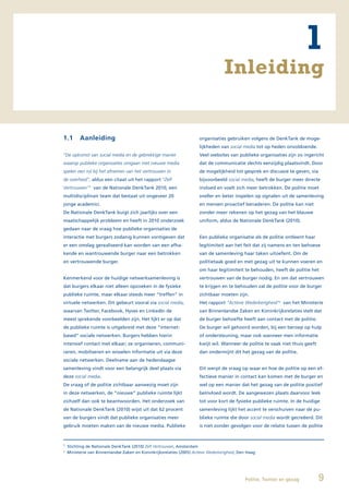 1
                                                                                    Inleiding


1.1       Aanleiding                                                   organisaties gebruiken volgens de DenkTank de moge-
                                                                       lijkheden van social media tot op heden onvoldoende.
“De opkomst van social media en de gebrekkige manier                   Veel websites van publieke organisaties zijn zo ingericht
waarop publieke organisaties omgaan met nieuwe media                   dat de communicatie slechts eenzijdig plaatsvindt. Door
spelen een rol bij het afnemen van het vertrouwen in                   de mogelijkheid tot gesprek en discussie te geven, via
de overheid”, aldus een citaat uit het rapport “Zelf                   bijvoorbeeld social media, heeft de burger meer directe
Vertrouwen”1 van de Nationale DenkTank 2010, een                       invloed en voelt zich meer betrokken. De politie moet
multidisciplinair team dat bestaat uit ongeveer 20                     sneller en beter inspelen op signalen uit de samenleving
jonge academici.                                                       en mensen proactief benaderen. De politie kan niet
De Nationale DenkTank buigt zich jaarlijks over een                    zonder meer rekenen op het gezag van het blauwe
maatschappelijk probleem en heeft in 2010 onderzoek                    uniform, aldus de Nationale DenkTank (2010).
gedaan naar de vraag hoe publieke organisaties de
interactie met burgers zodanig kunnen vormgeven dat                    Een publieke organisatie als de politie ontleent haar
er een omslag gerealiseerd kan worden van een afha-                    legitimiteit aan het feit dat zij namens en ten behoeve
kende en wantrouwende burger naar een betrokken                        van de samenleving haar taken uitoefent. Om de
en vertrouwende burger.                                                politietaak goed en met gezag uit te kunnen voeren en
                                                                       om haar legitimiteit te behouden, heeft de politie het
Kenmerkend voor de huidige netwerksamenleving is                       vertrouwen van de burger nodig. En om dat vertrouwen
dat burgers elkaar niet alleen opzoeken in de fysieke                  te krijgen en te behouden zal de politie voor de burger
publieke ruimte, maar elkaar steeds meer “treffen” in                  zichtbaar moeten zijn.
virtuele netwerken. Dit gebeurt vooral via social media,               Het rapport “Actieve Wederkerigheid”2 van het Ministerie
waarvan Twitter, Facebook, Hyves en LinkedIn de                        van Binnenlandse Zaken en Koninkrijksrelaties stelt dat
meest sprekende voorbeelden zijn. Het lijkt er op dat                  de burger behoefte heeft aan contact met de politie.
de publieke ruimte is uitgebreid met deze “internet-                   De burger wil gehoord worden, bij een beroep op hulp
based” sociale netwerken. Burgers hebben hierin                        of ondersteuning, maar ook wanneer men informatie
intensief contact met elkaar; ze organiseren, communi-                 kwijt wil. Wanneer de politie te vaak niet thuis geeft
ceren, mobiliseren en wisselen informatie uit via deze                 dan ondermijnt dit het gezag van de politie.
sociale netwerken. Deelname aan de hedendaagse
samenleving vindt voor een belangrijk deel plaats via                  Dit werpt de vraag op waar en hoe de politie op een ef-
deze social media.                                                     fectieve manier in contact kan komen met de burger en
De vraag of de politie zichtbaar aanwezig moet zijn                    wel op een manier dat het gezag van de politie positief
in deze netwerken, de “nieuwe” publieke ruimte lijkt                   beïnvloed wordt. De aangewezen plaats daarvoor leek
zichzelf dan ook te beantwoorden. Het onderzoek van                    tot voor kort de fysieke publieke ruimte. In de huidige
de Nationale DenkTank (2010) wijst uit dat 62 procent                  samenleving lijkt het accent te verschuiven naar de pu-
van de burgers vindt dat publieke organisaties meer                    blieke ruimte die door social media wordt gecreëerd. Dit
gebruik moeten maken van de nieuwe media. Publieke                     is niet zonder gevolgen voor de relatie tussen de politie



1
    Stichting de Nationale DenkTank (2010) Zelf Vertrouwen, Amsterdam
2
    Ministerie van Binnenlandse Zaken en Koninkrijksrelaties (2005) Actieve Wederkerigheid, Den Haag




                                                                                              Politie, Twitter en gezag         9
 