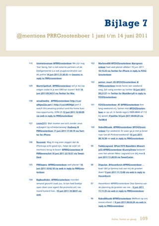 Bijlage 7
@mentions PRRGrootenboer 1 juni t/m 14 juni 2011



    110   timmietovenaar @PRRGrootenboer We zijn nog         103   Marlonvd90	@PZHZGrootenboer	@prrgroot-
          ‘live’ bezig, het is met externe partners uit de         enboer heel veel plezier allebei! 10 juni 2011
          Deelgemeente o.a ook jeugdcoordinator van                10:15:25	via	Twitter	for	iPhone	in	reply	to	PZHZ-
          de politie 14 juni 2011 21:30:35 via Seesmic in          Grootenboer
          reply to PRRGrootenboer
                                                             102   patron_maart_83	@PZHZGrootenboer	@
    109   MartinSpitholt @PRRGrootenboer wil je me svp             PRRGrootenboer beide heren een weekend
          volgen zodat ik je een DM kan sturen? BvD 14             weg. Zal rustig worden op twitter 10 juni 2011
          juni 2011 09:34:51 via Twitter for Mac                   09:21:57 via Twitter for BlackBerry® in reply to
                                                                   PZHZGrootenboer
    108   winaliteelite @PRRGrootenboer http://t.co/
          qWgw2Zp part 1 http://t.co/x4K94gU part 2          101   PZHZGrootenboer		RT	@PRRGrootenboer Een
          watch this amazing product and the home busi-            lang weekend vrij. Samen met	@PZHZGrooten-
          ness opportunity. JOIN US 13 juni 2011 12:50:09          boer er op uit. In beide regio’s 0900-8844 of 112
          via web in reply to PRRGrootenboer                       bij spoed. #1politie 10 juni 2011 09:04:29 via
                                                                   TwitBird
    107   Lissie2311 Wat moeten we toch zonder onze
          wijkagent op schiedamseweg! #subway @              100   RobvdWoude		@PRRGrootenboer	@PZHZGroot-
          PRRGrootenboer 11 juni 2011 17:39:19 via Twit-           enboer Fijn weekend. En waar ga je met je broer
          ter for iPhone                                           naar toe dit Pinksterweekend? 10 juni 2011
                                                                   08:16:58 via web in reply to PRRGrootenboer
    106   Reusweb Mag ik nog even zeggen dat de
          #Twitcops echt goed zijn.. helpt de wijk! zit      99    PaddyLegrand @Pam1979 @poolders @kwart-
          mentions terug te lezen! @PRRGrootenboer @               je55 @PRRGrootenboer @LonnyDrees bedankt
          PRRberenschot 10 juni 2011 23:10:51 via Tweet-           voor het advies! Mevr. Legrand is er blij mee 9
          Deck                                                     juni 2011 11:28:59 via TweetCaster


    105   PRRSepers @PRRGrootenboer veel plezier! 10         98    Disputax		@HavanKevin	@PRRGrootenboer ...
          juni 2011 10:42:18 via web in reply to PRRGroo-          leuk! Wil je Gemma ook van mij de groeten
          tenboer                                                  doen? 9 juni 2011 11:13:00 via web in reply to
                                                                   HavanKevin
    104   BigBossRobin @PRRGrootenboer noorden
          iemand gezocht zoals jou. ik kan heel boekje       97    HavanKevin @PRRGrootenboer Doe Gemma van
          open doen voor agent die promotie wil, nie-              de planning de groeten van me... 9 juni 2011
          mand luisterd hier.. 10 juni 2011 10:38:01 via           11:11:35 via web in reply to PRRGrootenboer
          web
                                                             96    RobvdWoude @PRRGrootenboer Welkom op ons
                                                                   mooie eiland :-) 9 juni 2011 09:03:24 via web in
                                                                   reply to PRRGrootenboer




                                                                                 Politie, Twitter en gezag   109
 