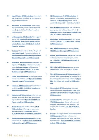 95   mpschilthuizen @PRRGrootenboer: is erg leuk!,     85   PZHZGrootenboer			RT	@PRRGrootenboer Ik
     veel succes 9 juni 2011 09:02:44 via Echofon in        heb net “iPhone geen gevaar voor politie en
     reply to PRRGrootenboer                                defensie” via @volkskrant gelezen. http://s.
                                                            vk.nl/2442646 7 juni 2011 17:07:48 via TwitBird
94   geertmolen @PRRGrootenboer Leuke EHBO
     dag toegewenst 9 juni 2011 09:01:26 via web       84   Libel RT @PRRGrootenboer: Ik heb net “iPhone
     from Zwijndrecht, South Holland in reply to            geen gevaar voor politie en defensie” via @
     PRRGrootenboer                                         volkskrant gelezen. http://s.vk.nl/2442646 7 juni
                                                            2011 16:23:59 via Seesmic twhirl
93   twittersuggests @DhrBarendse New suggesti-
     ons for you: @DonDiablo, @PRRGrootenboer          83   eijzelenberg @PRRGrootenboer is toch van de
     and @DjZany. More at http://twitter.com/#!/            zotten! 7 juni 2011 12:31:39 via Plume in reply
     who_to_follow 8 juni 2011 21:31:35 via Real            to PRRGrootenboer
     Time Who To Follow
                                                       82   fdirk @PRRGrootenboer Ok, thnx! 7 juni 2011
92   V_vd_Pas The Vincent van der Pas Daily is out!         10:36:03 via web in reply to PRRGrootenboer
     http://bit.ly/h7xjeK ▸ Top stories today via @
     politierrwest @cnvonderwijs @prrgrootenboer       81   Rayenn @PRRGrootenboer Mag je daar dan niet
     @muiswerk 8 juni 2011 12:14:53 via Paper.li            met de auto komen? Bospolderplein, ruimte
                                                            zat ... 7 juni 2011 08:55:24 via web in reply to
91   AnalPoetNL @prrgrootenboer (korte lijnen) Dit          PRRGrootenboer
     al gelezen? “ #SocMed maken communicatie
     tussen #politie en #burger gelijkwaardiger “      80   fdirk LOL 1x @PRRGrootenboer was genoeg
     http://ow.ly/5cMh6 8 juni 2011 10:15:15 via            geweest, sorry 6 juni 2011 23:42:37 via web
     HootSuite	in	reply	to	PRRGrootenboer
                                                       79   fdirk @PRRGrootenboer @PRRGrootenboer Wat
90   RVHNL		@PRRGrootenboer De valkuil van passie           was dat bloed vanmorgen aan de gijsingstraat??
     voor je werk hebben, suc6! 8 juni 2011 10:03:31        De gehele portiek zat eronder volgens mij 6 juni
     via web in reply to PRRGrootenboer                     2011 23:41:51 via web in reply to PRRGrooten-
                                                            boer
89   edwinkort @PRRGrootenboer is dan toch over-
     werk ;) 8 juni 2011 10:03:08 via TweetDeck in     78   GivernyakaGG @PRRGrootenboer waar gaat
     reply to PRRGrootenboer                                de wereld naar toe? #wateengekte 6 juni 2011
                                                            20:35:57 via Twitter for BlackBerry® in reply to
88   eijzelenberg @PRRGrootenboer hallo, hihi nee           PRRGrootenboer
     dat weet ik ook niét. Maar wat een instelling
     zeg van die moeder! 8 juni 2011 01:57:41 via      77   AnneNoordzij Mijn zonen: jullie niet hoor!
     Plume in reply to PRRGrootenboer                       RT @PRRGrootenboer: Moeder wilt zoon met
                                                            4000€aan boetes belonen met een auto. “dan
87   HannekeLukacs	Dan twitter ik door ;-) RT @             stopt hij met zeuren”. 6 juni 2011 20:05:58 via
     PRRGrootenboer “iPhone geen gevaar voor                Echofon
     politie en defensie” @volkskrant http://s.
     vk.nl/2442646 7 juni 2011 19:32:07 via TwitBird   76   fvkwnl Is ze bang of wil lief gevonden worden?
                                                            @PRRGrootenboer Moeder wilt zoon met
86   timmietovenaar @PRRGrootenboer Dus nu als              4000€aan boetes belonen met auto. “dan stopt
     twitcop aan de...? #iphone 7 juni 2011 17:44:30        hij met zeuren”. 6 juni 2011 19:41:22 via web in
     via Seesmic in reply to PRRGrootenboer                 reply to PRRGrootenboer




110     Politie, Twitter en gezag
 