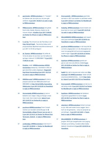 75   geertmolen @PRRGrootenboer z’n “moeder”            66   GivernyakaGG @PRRGrootenboer goed idee
     wil idereen wel. de mijne zou mij voor gek              we leven in 2011 we moeten nu wel beter weten
     verklaren. 6 juni 2011 18:36:57 via web in reply        5 juni 2011 22:42:21 via Twitter for BlackBerry®
     to PRRGrootenboer                                       in reply to PRRGrootenboer


74   PRRberenschot @PRRGrootenboer het gebak            65   liesbethg @PRRGrootenboer mooie tweets van
     hoort erbij. Gebak, bloemen, besluit en de              jouw kant en mooi werk! 5 juni 2011 22:41:24
     nieuwe strepen. #traditie 6 juni 2011 16:06:06          via web in reply to PRRGrootenboer
     via Twitter for iPhone in reply to PRRGrooten-
     boer                                               64   WILLIAMMIERO @PRRGrootenboer veel respect
                                                             voor jouw werkwijze 5 juni 2011 22:39:55 via
73   V_vd_Pas The Vincent van der Pas Daily is out!          TweetDeck in reply to PRRGrootenboer
     http://bit.ly/h7xjeK ▸ Top stories today via @
     prrgrootenboer @politierrwest @cnvonderwijs 6      63   puurleven @PRRGrootenboer in de hoop dat de
     juni 2011 12:14:18 via Paper.li                         correctie uitgesproken is in de afwezigheid van
                                                             zoon ivm gezag.Net als functioneringsgesprek
72   de_Staatsie @PRRGrootenboer Hij wilde als               ondet 4 ogen. 5 juni 2011 22:33:50 via Twitter
     1e bij de ijsboer te zijn door van het balkon te        for iPhone in reply to PRRGrootenboer
     springen misbruik 112 0900 8844 ?? 6 juni 2011
     11:06:26 via web                                   62   SjaakSeen @PRRGrootenboer goede aan-
                                                             pak en ook mooi als reflectie middel 5 juni
71   Pinokkio_meldt @PRRGrootenboer	@PZHZ-                   2011 22:32:08 via Twitter for iPad in reply to
     Grootenboer Helaas bij u familielid in ZHZ vol-         PRRGrootenboer
     gens berichten anders afgelopen. #tegenstel-
     ling #triest #verwerking 6 juni 2011 10:37:24      61   lopdb Kijk, dat is nog eens een scéne voor #for-
     via web in reply to PRRGrootenboer                      maatwpd ! RT @PRRGrootenboer: Vader schuift
                                                             verantwoordelijkheid doo… (cont) http://deck.
70   0900Alternatief @PRRGrootenboer En bel je               ly/~GqLoE 5 juni 2011 22:27:25 via TweetDeck
     prepaid zoek dan een 0900-alternatief voor
     0900-8844 via http://bit.ly/iExRKy #opvoeding      60   GivernyakaGG @PRRGrootenboer oei dat zou ik
     #Weltrusten 5 juni 2011 23:55:05 via TweetDeck          wel lastig vinden 5 juni 2011 22:25:27 via Twitter
     in reply to PRRGrootenboer                              for BlackBerry® in reply to PRRGrootenboer


69   Hermandaddy	@PRRGrootenboer	jij ook en             59   SjaakSeen @PRRGrootenboer dat betekent
     bedankt voor volgen. Volg je al langer compl.           nog diverse gesprekken te voeren 5 juni
     Voor inzet. Voor straks truste. #pluim 5 juni           2011 22:18:31 via Twitter for iPad in reply to
     2011 23:47:27 via Twitterrific in reply to              PRRGrootenboer
     PRRGrootenboer
                                                        58   edwinkort @PRRGrootenboer Schijnt normaal
68   puurleven @PRRGrootenboer Trots! Compli-                te zijn. Heb veel ouders horen zeggen ‘dat is
     menten van tevreden werker/burger en @                  toch van de gemeente...’ als je ze aansprak op
     Hermandaddy	collega	E’hoven!	yes	we	can!	;-)	           vernielingen.. 5 juni 2011 22:12:48 via Tweet-
     5 juni 2011 23:16:21 via Twitter for iPhone from        Deck in reply to PRRGrootenboer
     Terneuzen, Zeeland in reply to PRRGrooten-
     boer                                               57   WILLIAMMIERO RT @PRRGrootenboer: 6
                                                             jongens 10/15 jaar aangehouden voor poging
67   yvetboedjap @PRRGrootenboer triest hoor!!!              inbraak cq vernieling. 3 andere alleen balda-
     5 juni 2011 22:49:02 via Twitter for BlackBerry®        digheid. Compliments 5 juni 2011 22:03:59 via
     in reply to PRRGrootenboer                              TweetDeck




                                                                          Politie, Twitter en gezag    111
 