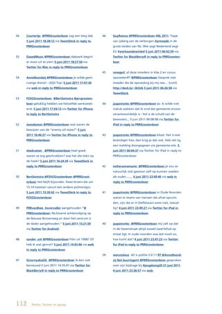 56   Couriertje @PRRGrootenboer zag een leeg dak          46   GuyRamos @PRRGrootenboer #NL 2011. Topje
     5 juni 2011 18:28:12 via TweetDeck in reply to            van ijsberg van de verborgen #armoede in de
     PRRGrootenboer                                            grote steden van NL. Wie zegt Nederland zegt
                                                               EU #werkaandewinkel 5 juni 2011 06:42:59 via
55   DazedMusic @PRRGrootenboer dakpark begint                 Twitter for BlackBerry® in reply to PRRGrooten-
     er mooi uit te zien! 5 juni 2011 18:27:50 via             boer
     Twitter for Mac in reply to PRRGrootenboer
                                                          45   renegerl al deze moeders in klas 2 en cursus
54   AnneNoordzij @PRRGrootenboer je wilde geen                opvoedenRT @PRRGrootenboer Gesprek met
     rustige dienst! :-)))))) Top! 5 juni 2011 17:47:30        moeder die de opvoeding bij mij nee… (cont)
     via web in reply to PRRGrootenboer                        http://deck.ly/~lkOz6 5 juni 2011 06:26:58 via
                                                               TweetDeck
53   PZHZGrootenboer		@BertSeinstra	@prrgrooten-
     boer gelukkig hebben we hetzelfde werkweek-          44   jaapstronks @PRRGrootenboer ps: ik wilde niet
     end. 5 juni 2011 17:04:13 via Twitter for iPhone          indruk wekken dat ik vind dat gemeente ervoor
     in reply to BertSeinstra                                  verantwoordelijk is - het is de schuld van de
                                                               bewoners... 5 juni 2011 00:08:08 via Twitter for
52   Jeandaman @PRRGrootenboer wat waren de                    iPad in reply to PRRGrootenboer
     bewijzen van de “enemy o/t state?” 5 juni
     2011 16:46:37 via Twitter for iPhone in reply to     43   jaapstronks @PRRGrootenboer klopt. Het is wat
     PRRGrootenboer                                            levendiger hier, dan krijg je dat ook. Heb net iig
                                                               een melding doorgegeven via gemeente-site. 5
51   elsekramer @PRRGrootenboer heel goed.                     juni 2011 00:04:37 via Twitter for iPad in reply to
     waren ze erg geschrokken? was het die toko op             PRRGrootenboer
     de hoek? 5 juni 2011 16:24:34 via TweetDeck in
     reply to PRRGrootenboer                              42   estherannemarie @PRRGrootenboer je zou ze
                                                               natuurlijk ook gewoon zelf op kunnen voeden
50   BertSeinstra	@PZHZGrootenboer	@PRRGroot-                  als ouder........ 4 juni 2011 23:49:40 via web in
     enboer Het blijft bijzonder. Twee broers die om           reply to PRRGrootenboer
     15:14 tweeten vanuit een andere politieregio.
     5 juni 2011 15:30:42 via TweetDeck in reply to       41   jaapstronks @PRRGrootenboer in Oude Noorden
     PZHZGrootenboer                                           waren er teams van mensen die afval opruim-
                                                               den, zijn die er in Delfshaven soms niet, toeval-
49   PRRvanBree #overvaller aangehouden “@                     lig? 4 juni 2011 23:49:27 via Twitter for iPad in
     PRRGrootenboer: Na bizarre achtervolging op               reply to PRRGrootenboer
     de Nieuwe Binnenweg en door het centrum is
     de dader aangehouden.” 5 juni 2011 15:21:59          40   jaapstronks @PRRGrootenboer mij valt op dat
     via Twitter for Android                                   in de Havenstraat altijd zoveel zwerfafval op
                                                               straat ligt. In oude noorden was dat nooit zo,
48   sander_sch @PRRGrootenboer Film uit 1998? Of              hoe komt dat? 4 juni 2011 23:47:23 via Twitter
     heb ik wat gemist? 5 juni 2011 14:43:46 via web           for iPad in reply to PRRGrootenboer
     in reply to PRRGrootenboer
                                                          39   wenceslaus dit is politie 2.0 !!! RT @AnneNoord-
47   GivernyakaGG @PRRGrootenboer ik ben ook                   zij Net buurtagent @PRRGrootenboer gesproken
     benieuwd 5 juni 2011 14:35:47 via Twitter for             over zijn bijdrage bij #jeugdzorg20 21 juni 2011
     BlackBerry® in reply to PRRGrootenboer                    4 juni 2011 23:36:57 via web




112      Politie, Twitter en gezag
 