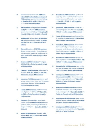 38   MiriamFianen Ben benieuwd! @PRRGroot-              28   RobvdWoude @PRRGrootenboer Jij lult wat af
     enboer RT @AnneNoordzij Net buurtagent @                op zn dag :-) Hoe was het Rotterdamse spreek-
     PRRGrootenboer gesproken over zijn bijdrage             woord ook al weer? Niet lullen maar poetsen
     bij #jeugdzorg20 21 juni 2011 4 juni 2011               :-) 4 juni 2011 17:16:52 via web in reply to
     23:17:19 via Panoramic moTweets                         PRRGrootenboer


37   PRRGrootenboer Leuk gesprek !RT @AnneN-            27   geertmolen @PRRGrootenboer tuurlijk, ver-
     oordzij Net buurtagent @PRRGrootenboer                  antwoording weer eens afschuiven 4 juni 2011
     gesproken over zijn bijdrage bij #jeugdzorg20           17:14:55 via web in reply to PRRGrootenboer
     21 juni 2011 4 juni 2011 23:02:35 via TwitBird
                                                        26   Yetvpk @PRRGrootenboer trieste moeders heb
36   AnneNoordzij Net buurtagent @PRRGrooten-                je er toch bij hé? 4 juni 2011 17:13:35 via Tweet-
     boer gesproken over zijn bijdrage bij #jeugd-           Deck in reply to PRRGrootenboer
     zorg20 21 juni 2011 4 juni 2011 22:39:00 via
     Echofon                                            25   TerrierBram @PRRGrootenboer Deze Cannabis
                                                             klant heeft hard gewerkt op de tuin, en gaat
35   WichernM Jaaajaaa..... RT @PRRGrootenboer               vers onder van de douche wat medisch preven-
     Gesprek met een moeder. “U moet les geven               tieve kruiden dampen. 4 juni 2011 17:02:41 via
     in groep 2 om te zeggen dat kinderen niet op            web in reply to PRRGrootenboer
     auto’s mogen lopen” 4 juni 2011 20:52:22 via
     Twitterrific                                       24   RobvdWoude @PRRGrootenboer Waarom ge-
                                                             beurt mij dat nou nooit? #altijdgeluk 4 juni 2011
34   HavanKevin	@PRRGrootenboer	haha 4 juni                  16:47:56 via web in reply to PRRGrootenboer
     2011 20:51:15 via Twitter for Android in reply
     to PRRGrootenboer                                  23   BernardKorfker @PRRGrootenboer Love is in the
                                                             air....everywhere you look around.... 4 juni 2011
33   TheWolt87 @PRRGrootenboer Hahahah HELD!                 10:07:43 via web in reply to PRRGrootenboer
     RT waard. 4 juni 2011 20:47:29 via web from
     Rotterdam in reply to PRRGrootenboer               22   sharitagonesh @PRRGrootenboer ja dat waren
                                                             @ramonsmits @sirolf84 en ik :) we riepen nog
32   Jeandaman “@PRRGrootenboer: Meneer geeft                “je bent nog jong! Doe het niet!” 4 juni 2011
     aan dat hij een “enemy of the state” is. Morgen         09:55:16 via Twitter for iPhone in reply to
     komt hij met bewijzen.” hehe 4 juni 2011                PRRGrootenboer
     19:41:15 via Twitter for iPhone
                                                        21   Nickyjansen73 @PRRGrootenboer Arm kind.
31   Leand3r @PRRGrootenboer heeft die meneer                Vechtende ouders en t kind wordt geholpen
     toevallig de naam “Will Smith” ? 4 juni 2011            met...een zorgformulier! 3 juni 2011 23:30:31 via
     18:15:20 via Twitter for Android in reply to            Twitter for iPhone in reply to PRRGrootenboer
     PRRGrootenboer
                                                        20   sharitagonesh @PRRGrootenboer je was me net
30   Obliviator73 Hahahahahaha, pics or did’nt               voor met je foto. 3 juni 2011 22:20:59 via Twitter
     happen morgen RT @PRRGrootenboer Meneer                 for iPhone in reply to PRRGrootenboer
     geeft aan dat hij een “enemy of the state” is.
     Morgen komt hij met ... 4 juni 2011 17:41:04 via   19   sharitagonesh @PRRGrootenboer kom is van
     Twitterrific                                            dat dak af joh ;) mooi uitzicht zeker? 3 juni 2011
                                                             22:19:08 via Twitter for iPhone
29   lamerus @PRRGrootenboer dat is een goede
     moeder! 4 juni 2011 17:22:36 via web in reply
     to PRRGrootenboer




                                                                          Politie, Twitter en gezag    113
 