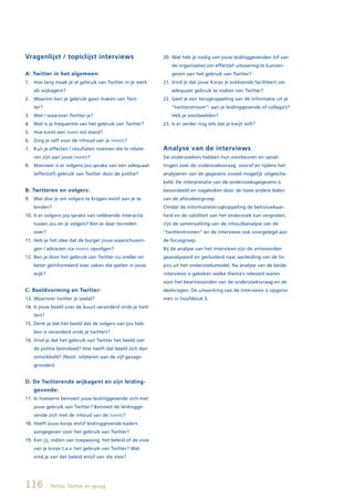 Vragenlijst / topiclijst interviews                          20. Wat heb je nodig van jouw leidinggevenden (of van
                                                                 de organisatie) om effectief uitvoering te kunnen
A: Twitter in het algemeen:                                      geven aan het gebruik van Twitter?
1. Hoe lang maak je al gebruik van Twitter in je werk        21. Vind je dat jouw Korps je voldoende faciliteert om
   als wijkagent?                                                adequaat gebruik te maken van Twitter?
2. Waarom ben je gebruik gaan maken van Twit-                22. Geef je een terugkoppeling van de informatie uit je
   ter?                                                          “twitterstroom”: aan je leidinggevende of collega’s?
3. Wat / waarover Twitter je?                                    Heb je voorbeelden?
4. Wat is je frequentie van het gebruik van Twitter?         23. Is er verder nog iets dat je kwijt wilt?
5. Hoe komt een tweet tot stand?
6. Zorg je zelf voor de inhoud van je tweets?
7. Kun je effecten / resultaten noemen die te relate-        Analyse van de interviews
   ren zijn aan jouw tweets?                                 De onderzoekers hebben hun voorkeuren en opvat-
8. Wanneer is er volgens jou sprake van een adequaat         tingen over de onderzoeksvraag vooraf en tijdens het
   (effectief) gebruik van Twitter door de politie?          analyseren van de gegevens zoveel mogelijk uitgescha-
                                                             keld. De interpretatie van de onderzoeksgegevens is
B: Twitteren en volgers:                                     beoordeeld en nagekeken door de twee andere leden
9. Wat doe je om volgers te krijgen en/of aan je te          van de afstudeergroep.
   binden?                                                   Omdat de informatieterugkoppeling de betrouwbaar-
10. Is er volgens jou sprake van voldoende interactie        heid en de validiteit van het onderzoek kan vergroten,
   tussen jou en je volgers? Ben je daar tevreden            zijn de samenvatting van de inhoudsanalyse van de
   over?                                                     “twitterstromen” en de interviews ook voorgelegd aan
11. Heb je het idee dat de burger jouw waarschuwin-          de focusgroep.
   gen / adviezen via tweets opvolgen?                       Bij de analyse van het interviews zijn de antwoorden
12. Ben je door het gebruik van Twitter nu sneller en        geanalyseerd en geclusterd naar aanleiding van de to-
   beter geïnformeerd over zaken die spelen in jouw          pics uit het onderzoeksmodel. Na analyse van de beide
   wijk?                                                     interviews is gekeken welke thema’s relevant waren
                                                             voor het beantwoorden van de onderzoeksvraag en de
C: Beeldvorming en Twitter:                                  deelvragen. De uitwerking van de interviews is opgeno-
13. Waarover twitter je veelal?                              men in hoofdstuk 5.
14. Is jouw beeld over de buurt veranderd sinds je twit-
   tert?
15. Denk je dat het beeld dat de volgers van jou heb-
   ben is veranderd sinds je twittert?
16. Vind je dat het gebruik van Twitter het beeld van
   de politie beïnvloed? Hoe heeft dat beeld zich dan
   ontwikkeld? (Noot: relateren aan de vijf gezags-
   gronden)


D: De Twitterende wijkagent en zijn leiding-
   gevende:
17. In hoeverre bemoeit jouw leidinggevende zich met
   jouw gebruik van Twitter? Bemoeit de leidingge-
   vende zich met de inhoud van de tweets?
18. Heeft jouw korps en/of leidinggevende kaders
   aangegeven voor het gebruik van Twitter?
19. Ken jij, indien van toepassing, het beleid of de visie
   van je korps t.a.v. het gebruik van Twitter? Wat
   vind je van dat beleid en/of van die visie?




116        Politie, Twitter en gezag
 