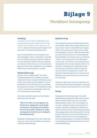 Bijlage 9
                                                          Factsheet focusgroep



Inleiding                                                    Beeldvorming
“De opkomst van social media en de gebrekkige manier
waarop publieke organisaties omgaan met nieuwe media         Onze individuele perceptie wordt beïnvloed door hoe
spelen een rol bij het afnemen van het vertrouwen in de      we met elkaar omgaan. Mooier geformuleerd: In de in-
overheid”, aldus een kritisch citaat uit het rapport “Zelf   teractie tussen mensen worden betekenissen uitgewis-
Vertrouwen” van de Nationale DenkTank 2010.                  seld. Dit is eenvoudig verwoord het proces van beeld-
                                                             vorming (Berger & Luckmann, 1966). De media hebben
Wij, een viertal studenten van de Strategische Leer-         een sterke invloed op dit proces van betekenisgeving.
gang Leidinggeven 7 (SLL7), onderzoeken in het kader         De media bepalen wat relevant nieuws is en definiëren,
van onze afstudeerscriptie de invloed van het gebruik        “framen”, de nieuwsfeiten (Van Twist, 2010). Beeld-
van social media op de beeldvorming over het gezag           vorming is dus “core business” van de media. Bij social
van de politie. Hierbij richten wij ons met name op het      media gaat het meer dan bij de klassieke media om de
gebruik van Twitter door wijkagenten en het mogelijke        interactie en de dialoog tussen de gebruikers onder-
effecten daarvan op het gezag van de politie.                ling. Het samen produceren en delen, zijn typerend
                                                             voor social media in het algemeen en Twitter in het
Onderzoeksvraag                                              bijzonder. Dit betekent dat de macht in het proces van
We leven in een “mediated reality”: De enorme                beeldvorming bij social media meer op het niveau van
hoeveelheid beelden die ons dagelijks overspoelen            het individu ligt.
drukken als het ware onze eigen rechtstreekse waarne-
mingen steeds verder weg. Deze beelden of “frames”           Voordat we ingaan op de manier van onderzoek is het
beïnvloeden sterk hoe de burger naar de wereld kijkt.        van belang de twee andere kernbegrippen, namelijk ge-
De vraag die wij ons stellen is of het beeld dat via deze    zag en strategisch politieleiderschap, kort toe te lichten.
“frames” tot stand komt te beïnvloeden is daar waar
het om het gezag van de politie gaat.                        Gezag

De centrale onderzoeksvraag die we hierbij hebben            Het gezag heeft de politieorganisatie niet vanzelf-
geformuleerd luidt als volgt:                                sprekend gekregen (Zijderveld, 1985). Het kan niet per
                                                             definitie worden ontleend aan het aan haar toebe-
    “Wat is het effect van het gebruik van                   deelde geweldsmonopolie. Het wordt verkregen van
    Twitter door wijkagenten op de beeld-                    een ander, namelijk de burger. En die burger wil een
    vorming over het gezag van de politie,                   zichtbare, herkenbare, aanspreekbare, bereikbare en
    hoe kan dit worden verklaard en welke                    effectieve politie. Daarmee zijn deze begrippen belang-
    consequenties heeft dit voor strategisch                 rijke gezagsgronden van de politie geworden. Wanneer
    politieleiderschap?”                                     de politie weinig werk maakt van beïnvloeding van de
                                                             beeldvorming ten aanzien van deze gezagsgronden
Belangrijke sleutelbegrippen die uit deze onderzoeks-        zal ze weinig gezag krijgen van de burger. Het behoeft
vraag naar voren komen zijn beeldvorming, gezag en           weinig betoog dat dit implicaties heeft voor het strate-
strategisch politieleiderschap.                              gisch politieleiderschap.




                                                                                  Politie, Twitter en gezag    117
 