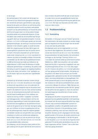 en de burger.                                               latie versterkt. De politie heeft de taak om een manier
De overheid gaat in het contact met de burger tra-          te vinden hoe zij op een gezaghebbende manier kan
ditioneel uit van hiërarchische gezagsverhoudingen:         participeren in de netwerksamenleving met gebruik van
een wereld die verticaal is georiënteerd, waar gezag        social media. Hier ligt onze fascinatie voor het onder-
bestaat bij de gratie van afstand, zo ook bij de politie.   werp van deze scriptie.
Ambtelijke loyaliteit wordt nog steeds nadrukkelijk
verwacht van de politieambtenaar en hoewel de politie       1.2     Probleemstelling
dicht bij de burgers staat is er tot op zekere hoogte
nog altijd sprake van professionele distantie. Al was       1.2.1 Doelstelling
het alleen maar omdat de wet de politie haar het ge-
zag geeft, denk aan het geweldsmonopolie. In de we-         De beelden, in het jargon ook wel “frames” genoemd,
reld van social media is echter geen sprake van verticale   die traditioneel in de media ontstaan en worden toege-
gezagsverhoudingen, de werking is vooral horizontaal:       past zijn bepalend voor hoe de burger naar de wereld
iedereen in het netwerk is gelijk, zo wordt veronder-       en dus ook naar de politie kijkt.
steld. Een omgeving waar het meer lijkt te gaan om          De afgelopen jaren zijn de zogenaamde social media
aanwezigheid en populariteit dan om positie, kennis         op internet daar bijgekomen. De overheid is initieel
of macht. Informatie verspreidt zich op het internet        verrast door de kracht van de social media. De snelheid,
mede onder invloed van de social media razendsnel. In-      de grenzeloosheid, het open karakter, het verbindend
cidenten zijn direct en landelijk zichtbaar. Schrijnende    vermogen en de krachtige “framing” binnen social
voorbeelden zijn de rellen bij het publieksevenement        media lijken de overheid veelal op achterstand te zetten
in 2009 op het strand van Hoek van Holland en de            (Bekkers e.a., 2009). Voor de politie is dit niet anders.
wijkproblemen in 2010 tussen de Molukse en de Ma-           Daar komt bij dat er nog weinig is nagedacht over wat
rokkaanse gemeenschap in Culemborg. De politie vindt        de politieorganisatie wil met social media. Wij vragen
het lastig om goed te reageren op negatieve beeldvor-       ons af in hoeverre de politie social media kan gebruiken
ming via de media. Het werken in de “spotlights van         om haar gezag positief te beïnvloeden. Het gezag van
(social) media” lijkt voor de politie een ingewikkelde      de politie is niet alleen toe te schrijven aan formele
opgave.                                                     gezagsgronden, gebaseerd op door de wet toebedeelde
                                                            taken, verantwoordelijkheden en bevoegdheden. Een
Uiteraard zijn de actuele incidenten rondom het ge-         ander perspectief gaat er vanuit dat gezag moet wor-
bruik van social media door de politie ons niet ontgaan;    den verdiend en stelt dat de werkelijkheid een sociale
ze dienen als inspiratiebron voor ons onderzoek. De         constructie is (Berger & Luckmann, 1966). Op basis van
worsteling die de strategische top van de politie door-     dit leerstuk kan verondersteld worden dat het “gezag”
maakt in de zoektocht naar een meer actieve houding         van de politie niet een gegeven is, maar iets wat door
binnen de netwerksamenleving heeft zich misschien           de maatschappij aan de politie kan of moet worden
wel het meest duidelijk geuit in het uitblijven van         toegeschreven.
reacties en sturing rondom “uitglijders” op Twitter         Het gezag van de politie is op grond van dit leerstuk
van leidinggevenden. Uiteraard tekent zich hier de          gebaseerd op het gedeelde beeld dat in de maatschap-
schijnbare tegenstelling af tussen enerzijds de brede       pij ontstaat over de wijze waarop de politie haar taken
discretionaire bevoegdheid van de politiefunctionaris       uitvoert, haar verantwoordelijkheden opneemt en
zoals we die gewend zijn en het meer dwingend opleg-        bevoegdheden uitoefent. Dit gedeelde beeld komt
gen van richtlijnen en sturen op gedrag door de top         tot stand door interactie in de samenleving, tussen
van de politieorganisatie. Naast de negatief geladen        individuen onderling, maar ook door interactie met
voorbeelden werden wij ook getroffen door prachtige         de politie. Op basis van dit uitgangspunt kan de vraag
initiatieven en pilots van twitterende wijkagenten.         gesteld worden of dit proces, de sociale constructie van
Hieruit blijkt volgens ons ook de potentie van het ge-      het politiegezag, te beïnvloeden is. Als dat het geval
bruik van social media. Een kant van de social media die    is, kan de politie social media dan als sturingsinstrument
wij nadrukkelijk willen verkennen.                          gebruiken? En als de politie de beeldvorming over de
De uitdaging is om de interactie tussen politie en bur-     eigen organisatie zelf kan “framen”, kan zij dan daar-
gers zodanig vorm te geven dat het de vertrouwensre-        mee haar gezag versterken?




10         Politie, Twitter en gezag
 