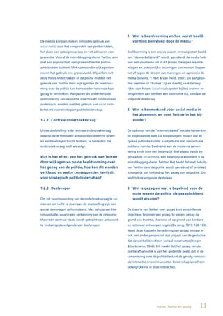 1. Wat is beeldvorming en hoe wordt beeld-
De meeste korpsen maken inmiddels gebruik van                vorming beïnvloed door de media?
social media voor het verspreiden van persberichten,
het doen van getuigenoproep en het adviseren over         Beeldvorming is een proces waarin een subjectief beeld
preventie. Vooral de microblogging-dienst Twitter wint    van “de werkelijkheid” wordt gecreëerd, de media heb-
snel aan populariteit; een groeiend aantal politie-       ben een voorname rol in dit proces. De eigen waarne-
ambtenaren twittert. Met name onder wijkagenten           mingen en persoonlijke ervaringen van mensen leggen
neemt het gebruik een grote vlucht. Wij willen met        het af tegen de stroom van meningen en opinies in de
deze thesis onderzoeken of de politie middels het         media (Bovens, ‘t Hart & Van Twist, 2007). De aangebo-
gebruik van Twitter door wijkagenten de beeldvor-         den beelden of “frames” lijken daarbij vaak belang-
ming over de politie kan beïnvloeden teneinde haar        rijker dan feiten. Social media spelen bij het creëren en
gezag te versterken. Aangezien dit onderwerp de           verspreiden van beelden een voorname rol, vandaar de
positionering van de politie direct raakt zal daarnaast   volgende deelvraag.
onderzocht worden wat het gebruik van social media
betekent voor strategisch politieleiderschap.             2. Wat is kenmerkend voor social media in
                                                             het algemeen, en voor Twitter in het bij-
1.2.2 Centrale onderzoeksvraag                               zonder?


Uit de doelstelling is de centrale onderzoeksvraag        De opkomst van de “internet-based” sociale netwerken,
waarop deze thesis een antwoord probeert te geven         de zogenaamde web 2.0 toepassingen, maakt dat de
en aanbevelingen tracht te doen, te herleiden. De         fysieke publieke ruimte is uitgebreid met een virtuele
onderzoeksvraag luidt als volgt:                          publieke ruimte. Deelname aan de moderne samen-
                                                          leving vindt voor een belangrijk deel plaats via de zo-
Wat is het effect van het gebruik van Twitter             genaamde social media. Een belangrijke exponent is de
door wijkagenten op de beeldvorming over                  microblogging-dienst Twitter. Het beeld dat met behulp
het gezag van de politie, hoe kan dit worden              van Twitter over de politie wordt gecreëerd of ontstaat,
verklaard en welke consequenties heeft dit                is mogelijk van invloed op het gezag van de politie. Dit
voor strategisch politieleiderschap?                      leidt tot de volgende deelvraag.


1.2.3 Deelvragen                                          3. Wat is gezag en wat is bepalend voor de
                                                             mate waarin de politie als gezaghebbend
Om tot beantwoording van de onderzoeksvraag te ko-           wordt ervaren?
men en om recht te doen aan de doelstelling zijn een
aantal deelvragen geformuleerd. Met behulp van lite-      De theorie van Weber over gezag kent verschillende
ratuurstudie, waarin een verkenning van de relevante      objectieve bronnen van gezag, te weten: gezag op
theorieën centraal staat, wordt getracht een antwoord     grond van traditie, charisma of op grond van kenbare
te vinden op de volgende vier deelvragen.                 en rationeel ontworpen regels (De Jong, 1997: 128-133).
                                                          Naast deze klassieke benadering van gezag bestaat er
                                                          ook een ander perspectief dat uitgaat van de gedachte
                                                          dat de werkelijkheid een sociaal construct is (Berger
                                                          & Luckmann, 1966). Dit maakt dat het gezag van de
                                                          politie afhankelijk is van het gedeelde beeld dat in de
                                                          samenleving over de politie bestaat als gevolg van soci-
                                                          ale interactie en communicatie. Leiderschap speelt een
                                                          belangrijke rol in deze interacties.




                                                                                Politie, Twitter en gezag      11
 