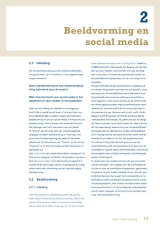 2
                                     Beeldvorming en
                                         social media
2.1     Inleiding                                             these questions we adopt some “world picture”. Hawking
                                                              (1988) beschrijft in deze quote het belang van het heb-
Om tot beantwoording van de centrale onderzoeks-              ben van een “beeld” voor mensen om orde te schep-
vraag te komen zijn in hoofdstuk 1 de volgende deel-          pen in de chaos. Er wordt een gezamenlijk beeld van
vragen benoemd:                                               de werkelijkheid afgesproken om de rust enigszins te
                                                              herstellen.
Wat is beeldvorming en hoe wordt beeldvor-                    Pirsig (1974) stelt dat de werkelijkheid is opgebouwd
ming beïnvloed door de media?                                 uit ideeën die groeien naarmate we zelf groeien. Onze
                                                              perceptie van de werkelijkheid wordt beïnvloed door
Wat is kenmerkend voor social media in het                    bijvoorbeeld onze ervaring, achtergrond, leeftijd en
algemeen en voor Twitter in het bijzonder?                    sexe. Daarom is onze waarneming van de feiten (mits
                                                              we feiten gelijkschakelen met de werkelijkheid) nooit
Gelet op het belang van beelden en de zeggings-               waardevrij. Je neemt jezelf als het ware altijd mee in
kracht die er veelal vanuit gaat is het essentieel voor       de waarneming van datgene wat je ziet, voelt, denkt.
ons onderzoek dat we dieper ingaan op het begrip              Daarom komt Pirsig ook niet tot de conclusie dat de
beeldvorming en de rol van de media in het proces van         werkelijkheid niet bestaat. Hij denkt dat die wel dege-
beeldvorming. Hierbij komen met name de factoren              lijk bestaat als een op zichzelf staand iets. Het is echter
die bijdragen aan het construeren van een beeld               de niet waardevrije waarneming van de werkelijkheid
of “frame” aan de orde. Een van meest bepalende               die maakt dat we allemaal een andere werkelijkheid
begrippen rondom beeldvorming is “framing”, een               zien. Hij zegt dat dit ook sterk te maken heeft met de
proces van betekenisgeving dat veelal in de media             waarde die je toekent aan iets dat je gewaarwordt.
plaatsvindt. De kenmerken van “frames” en de rol van          Zo redeneert hij verder dat een gestructureerde
“framing” in en door de media worden beschreven in            werkelijkheid wordt voorgeselecteerd op basis van de
paragraaf 2.3.                                                waardebron waaruit deze wordt verkregen. Vind je iets
Wat social media zijn wordt behandeld in paragraaf 2.4.       bijvoorbeeld mooi of lelijk, belangrijk of onbelangrijk,
Ook wordt ingegaan op Twitter als populaire represen-         veilig of bedreigend.
tant van social media. In de afsluitende paragraaf 2.5        In onderzoek naar beeldvorming is dit spanningsveld
komen beide deelvragen samen. In paragraaf 2.2 volgt          niet te vermijden: een analyse van “de werkelijkheid”
echter eerst een uitwerking van het centrale begrip           en hoe er over de werkelijkheid gesproken, geschreven
beeldvorming.                                                 en gedacht wordt, maakt duidelijk dat er niet één wer-
                                                              kelijkheid bestaat. Dat maakt het noodzakelijk om te
2.2     Beeldvorming                                          bestuderen welke werkelijkheid gepresenteerd wordt
                                                              als belangwekkend, met andere woorden welke beeld-
2.2.1 Inleiding                                               vorming dominant is. In de navolgende subparagrafen
                                                              wordt nader ingegaan op het proces van betekenisge-
“We find ourselves in a bewildering world. We want to         ving, oftewel beeldvorming.
make sense of what we see around us and ask; what is the
nature of the universe? What is our place in it and where
did we come from? Why is it the way it is? To try to answer




                                                                                    Politie, Twitter en gezag       15
 