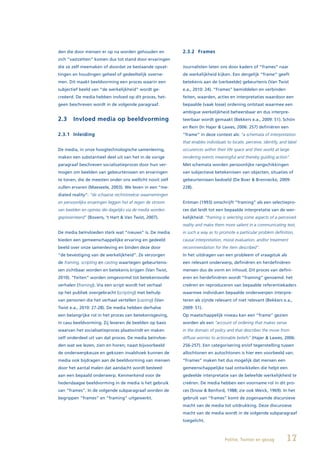 den die door mensen er op na worden gehouden en            2.3.2 Frames
zich “vastzetten” komen dus tot stand door ervaringen
die ze zelf meemaken of doordat ze bestaande opvat-        Journalisten laten ons door kaders of “frames” naar
tingen en houdingen geheel of gedeeltelijk overne-         de werkelijkheid kijken. Een dergelijk “frame” geeft
men. Dit maakt beeldvorming een proces waarin een          betekenis aan de (verbeelde) gebeurtenis (Van Twist
subjectief beeld van “de werkelijkheid” wordt ge-          e.a., 2010: 24). “Frames” bemiddelen en verbinden
creëerd. De media hebben invloed op dit proces, het-       feiten, waarden, acties en interpretaties waardoor een
geen beschreven wordt in de volgende paragraaf.            bepaalde (vaak losse) ordening ontstaat waarmee een
                                                           ambigue werkelijkheid beheersbaar en dus interpre-
2.3     Invloed media op beeldvorming                      teerbaar wordt gemaakt (Bekkers e.a., 2009: 51). Schön
                                                           en Rein (In Hajer & Lawes, 2006: 257) definiëren een
2.3.1 Inleiding                                            “frame” in deze context als: “a schemata of interpretation
                                                           that enables individuals to locate, perceive, identify, and label
De media, in onze hoogtechnologische samenleving,          occurences within their life space and their world at large
maken een substantieel deel uit van het in de vorige       rendering events meaningful and thereby guiding action”.
paragraaf beschreven socialisatieproces door hun ver-      Met schemata worden persoonlijke rangschikkingen
mogen om beelden van gebeurtenissen en ervaringen          van subjectieve betekenissen van objecten, situaties of
te tonen, die de meesten onder ons wellicht nooit zelf     gebeurtenissen bedoeld (De Boer & Brennecke, 2009:
zullen ervaren (Maeseele, 2003). We leven in een “me-      228).
diated reality”: “de schaarse rechtstreekse waarnemingen
en persoonlijke ervaringen leggen het af tegen de stroom   Entman (1993) omschrijft “framing” als een selectiepro-
van beelden en opinies die dagelijks via de media worden   ces dat leidt tot een bepaalde interpretatie van de wer-
gepresenteerd” (Bovens, ‘t Hart & Van Twist, 2007).        kelijkheid: “framing is selecting some aspects of a perceived
                                                           reality and make them more salient in a communicating text,
De media beïnvloeden sterk wat “nieuws” is. De media       in such a way as to promote a particular problem definition,
bieden een gemeenschappelijke ervaring en gedeeld          causal interpretation, moral evaluation, and/or treatment
beeld over onze samenleving en binden deze door            recommendation for the item described”.
“de bevestiging van de werkelijkheid”. Ze verzorgen        In het uitdragen van een probleem of vraagstuk als
de framing, scripting en casting waartegen gebeurtenis-    een relevant onderwerp, definiëren en herdefiniëren
sen zichtbaar worden en betekenis krijgen (Van Twist,      mensen dus de vorm en inhoud. Dit proces van defini-
2010). “Feiten” worden omgevormd tot betekenisvolle        eren en herdefiniëren wordt “framing” genoemd: het
verhalen (framing). Via een script wordt het verhaal       creëren en reproduceren van bepaalde referentiekaders
op het publiek overgebracht (scripting) met behulp         waarmee individuen bepaalde onderwerpen interpre-
van personen die het verhaal vertellen (casting) (Van      teren als zijnde relevant of niet relevant (Bekkers e.a.,
Twist e.a., 2010: 27-28). De media hebben derhalve         2009: 51).
een belangrijke rol in het proces van betekenisgeving,     Op maatschappelijk niveau kan een “frame” gezien
in casu beeldvorming. Zij leveren de beelden op basis      worden als een “account of ordering that makes sense
waarvan het socialisatieproces plaatsvindt en maken        in the domain of policy and that describes the move from
zelf onderdeel uit van dat proces. De media beïnvloe-      diffuse worries to actionable beliefs” (Hajer & Lawes, 2006:
den wat we lezen, zien en horen; naast bijvoorbeeld        256-257). Een categorisering en/of tegenstelling tussen
de onderwerpkeuze en gekozen invalshoek kunnen de          allochtonen en autochtonen is hier een voorbeeld van.
media ook bijdragen aan de beeldvorming van mensen         “Frames” maken het dus mogelijk dat mensen een
door het aantal malen dat aandacht wordt besteed           gemeenschappelijke taal ontwikkelen die helpt een
aan een bepaald onderwerp. Kenmerkend voor de              gedeelde interpretatie van de beleefde werkelijkheid te
hedendaagse beeldvorming in de media is het gebruik        creëren. De media hebben een voorname rol in dit pro-
van “frames”. In de volgende subparagraaf worden de        ces (Snow & Benford, 1988; zie ook Weick, 1969). In het
begrippen “frames” en “framing” uitgewerkt.                gebruik van “frames” komt de zogenaamde discursieve
                                                           macht van de media tot uitdrukking. Deze discursieve
                                                           macht van de media wordt in de volgende subparagraaf
                                                           toegelicht.



                                                                                   Politie, Twitter en gezag          17
 