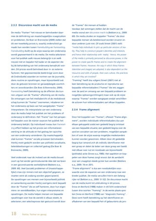 2.3.3 Discursieve macht van de media                       de “frames” die mensen al hadden.
                                                           Vandaar dat sommigen stellen dat de macht van de
De media “framen” het nieuws en beïnvloeden daar-          media vooral een discursieve macht is (Bekkers e.a., 2009:
mee de definiëring van maatschappelijke vraagstukken       60). De media duiden en koppelen “frames” die door
en problemen. De Boer en Brennecke (2009) stellen dat      bepaalde mensen als betekenisvol worden ervaren en
dit een tweeledig proces is, waarbij onderscheid ge-       door anderen juist niet. Of zoals Street (2001) stelt:
maakt kan worden tussen framebuilding en framesetting.     “media help individuals to pick up particular versions of rea-
Framebuilding duidt op de wijze waarop een onderwerp       lity. They help to construct people’s identities and interests,
wordt gepresenteerd in de media. De media selecteren       and hence their relationship with ‘reality’. Hence, the power
voor het publiek welk nieuws belangrijk is en welk         of the media is primarily perceived as discursive power, in the
nieuws niet en bepalen het kader en de aspecten die        power to create specific frames and to create the alignment
bij de behandeling van het onderwerp benadrukt wor-        between frames. However, the way in which these frames
den. Dit proces wordt beïnvloed door in- en externe        (identities and images) are adopted, is also dependent on the
factoren. Het gepresenteerde beeld krijgt vorm door        resources and skills of people, their own culture, the practices
de (individuele) waarden en normen van de journalist,      in which they are involved”.
diens routine en opvattingen, maar bijvoorbeeld ook        “Framing” heeft dus volgens Street (2001) niet al-
door de gekozen bronnen en geraadpleegde voorlich-         leen betrekking op de productie en reproductie van
ters en woordvoerders (De Boer & Brennecke, 2009).         bepaalde referentiekaders (“frames” die iets zeggen
Framesetting heeft betrekking op de effecten die kun-      over de aard en omvang van een bepaald probleem en
nen uitgaan van de “frames” afkomstig van de media.        mogelijke oplossingsrichtingen) maar ook op de wijze
De ontvangers van het mediabericht of de mediabood-        waarop “frames” worden aangepast omdat verschillen-
schap kunnen de “frames” overnemen, inkaderen en           de actoren hun referentiekaders aan elkaar koppelen.
het onderwerp op basis van het aangeboden “frame”
interpreteren. De interpretatie van een onderwerp          2.3.4 Frame alignment
door de media helpt het publiek om het probleem of
onderwerp te definiëren. Het “frame” kan het perspec-      Door het koppelen van “frames”, oftewel “frame align-
tief bepalen voor de manier waarom het publiek het         ment”, worden individuele referentiekaders dus aan
onderwerp bekijkt. Op individueel niveau kan frameset-     elkaar gekoppeld zodat een gedeeld begrip ontstaat
ting effect hebben op het proces van informatiever-        van een bepaalde situatie; een gedeeld begrip over de
werking en de attitude en het gedrag ten opzichte          aard en oorzaken van een probleem, mogelijke aanpak-
van een onderwerp veranderen. Op maatschappelijk           ken of over de wijze waarop mogelijke medestanders
vlak kunnen “frames” sociale processen beïnvloeden.        kunnen worden gewonnen. Alleen door dit gedeelde
Hierbij moet gedacht worden aan politieke socialisatie,    begrip kan iemand zich als individu identificeren met
beleidsbeslissingen en collectief gedrag (De Boer &        een groep en delen de leden van deze groep een beeld
Brennecke, 2009).                                          met elkaar over nut en noodzaak van bijvoorbeeld
                                                           (politieke) actie (Snow e.a.,1986). Het oppikken en kop-
Veel onderzoek naar de invloed van de media bouwt          pelen van deze frames zorgt ervoor dat de aandacht
voort op het eerder geintroduceerde idee dat we leven      voor een vraagstuk steeds groter kan worden (Bekkers
in een geconstrueerde werkelijkheid (Bekkers e.a.,         e.a., 2009: 74 en 207).
2009: 60). Veel (sociale) problemen of (maatschappe-       “Frame alignment” is dus een noodzakelijke voor-
lijke) crises zijn immers niet een objectief gegeven, ze   waarde voor de expansie van een onderwerp naar een
moeten eerst als zodanig worden gepercipieerd.             breder publiek. De media vervullen hierin een belang-
De opvattingen van mensen over bijvoorbeeld politiek       rijke rol (Bekkers e.a., 2009: 51-52). De discursieve macht
en samenleving worden hierbij overigens sterk bepaald      van de media komt tot uitdrukking in dit proces.
door de “frames” die ze zelf hanteren, door hun eigen      Snow en Benford (1988) maken in dit licht onderscheid
mens- en wereldbeelden, hun eigen interpretaties en        tussen drie soorten “framing”. In de eerste plaats spre-
opvattingen. De media helpen mensen om bepaalde            ken Snow en Benford (1988) van “diagnostic framing”.
opvattingen over hoe de wereld in elkaar steekt, te        Deze vorm heeft betrekking op het identificeren en
selecteren; een selectieproces dat gestuurd wordt door     afbakenen van een bepaald feit of gebeurtenis als pro-




18         Politie, Twitter en gezag
 