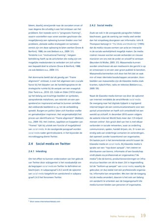 bleem, daarbij verwijzende naar de oorzaken ervan of       2.4.2 Social media
naar degene die schuldig is aan het ontstaan van het
probleem. Een tweede vorm is “prognostic framing”,         Zoals we ook in de voorgaande paragrafen hebben
waarin voorstellen naar voren worden geschoven die         beschreven, gaat de werking van media veel verder
mogelijkerwijs een oplossing kunnen bieden voor het        dan het simpelweg doorgeven van informatie. John B.
probleem, alsmede welke strategieën en tactieken           Thompson betoogt in “The Media and Modernity” (1995)
vereist zijn om deze oplossing te laten werken (Snow &     dat de media nieuwe vormen van actie en interactie
Benford, 1988; zie ook Bekkers e.a., 2009: 51).            in de sociale werkelijkheid mogelijk maken. De media
Tenslotte is er “motivational framing”, hetgeen            creëren nieuwe soorten sociale verbanden en nieuwe
betrekking heeft op de activiteiten die nodig zijn om      manieren om ons met de ander en onszelf te verstaan
mogelijke medestanders te verleiden om zich achter         (Beunders & Muller, 2005: 37). Massamedia kunnen
een bepaald doel te scharen (Snow & Benford, 1988;         worden omschreven als een mediavorm die gericht is op
zie ook Bekkers e.a., 2009: 51).                           en ontworpen is om een zeer groot publiek te bereiken.
                                                           Massamedia kenmerken zich door het feit dat ze vaak
Het dominante beeld dat als gevolg van “frame              min of meer identieke boodschappen verzenden. Voor-
alignment” ontstaat, is over het algemeen een cruciale     beelden van massamedia zijn de klassieke media zoals
factor bij het bepalen van de handelingsopties en de       kranten, tijdschriften, radio en televisie (Bekkers e.a.,
strategische ruimte bij de aanpak van een vraagstuk        2009: 59).
(Van Twist e.a., 2010: 22). Cobb en Elder (1972) wijzen
op het belang van krachtige beelden en symbolen,           Naast de klassieke media kennen we door de opkomst
aansprekende metaforen, van retoriek om een aan-           van internet inmiddels de verschillende social media.
sprekend en inspirerend verhaal te kunnen vertellen        De overgang naar het digitale tijdperk is ingrijpend:
dat voldoende beeldend is c.q. tot de verbeelding          internet begon als een communicatienetwerk voor een
spreekt. Burgers en politici laten zich hierdoor sneller   aantal universiteiten en heeft zich ontwikkeld tot een
en gemakkelijker inspireren. Het vergemakkelijkt het       wereld op zichzelf. In december 2010 waren volgens
proces van identificatie en “frame alignment” (Bekkers     de website Internet World Stats meer dan 1,9 miljard
e.a., 2009: 55). Het creëren, oppikken en koppelen van     mensen online3. Een groot deel van hen is met elkaar
“frames” lijkt bij uitstek een functie of mogelijkheid     verbonden in sociale netwerken, waar ze onderling
van social media. In de navolgende paragraaf worden        communiceren, spelen, handel drijven, etc. Er is een on-
social media nader geintroduceerd, in het bijzonder de     eindig web van onderlinge contacten en verbindingen,
microblogging-dienst Twitter.                              dat opereert zonder tussenkomst van organisaties.
                                                           Dit laatste punt is het kenmerkende verschil tussen de
2.4      Social media en Twitter                           klassieke media en social media. Bij klassieke media is
                                                           sprake van een “top-down aanpak”; het creëren en
2.4.1 Inleiding                                            distribueren van kennis, informatie of een boodschap
                                                           vindt plaats via professionals en organisaties (“de
Om het effect te kunnen onderzoeken van het gebruik        media”) die de kennis, productievoorzieningen en infra-
van Twitter door wijkagenten is het noodzakelijk om        structuur bezitten om dit te doen. Dit in tegenstelling
de begrippen social media en Twitter te definiëren en      tot de “bottom-up aanpak” van social media; waarbij de
beschrijven. In subparagraaf 2.4.2 wordt de opkomst        gebruiker, en dus veelal niet een professionele organisa-
van social media toegelicht en aansluitend in subpara-     tie, informatie kan verspreiden. We zien dat de toegang
graaf 2.4.3 het fenomeen Twitter.                          tot de media verandert; daarom is het ook van belang
                                                           om aandacht te schenken aan de toegangsmacht die
                                                           media kunnen bieden aan personen of organisaties.




3
    Bron www.internetworldstats.com




                                                                                 Politie, Twitter en gezag       19
 