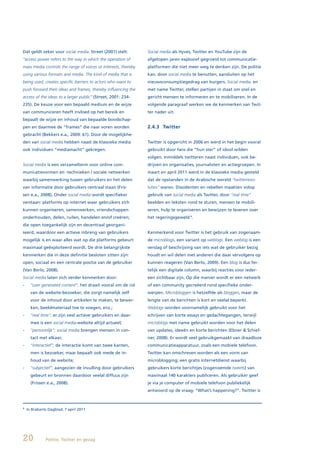 Dat geldt zeker voor social media. Street (2001) stelt:         Social media als Hyves, Twitter en YouTube zijn de
“access power refers to the way in which the operation of       afgelopen jaren explosief gegroeid tot communicatie-
mass media controls the range of voices or interests, thereby   platformen die niet meer weg te denken zijn. De politie
using various formats and media. The kind of media that is      kan, door social media te benutten, aansluiten op het
being used, creates specific barriers to actors who want to     nieuwsconsumptiegedrag van burgers. Social media, en
push forward their ideas and frames, thereby influencing the    met name Twitter, stellen partijen in staat om snel en
access of the ideas to a larger public” (Street, 2001: 234-     gericht mensen te informeren en te mobiliseren. In de
235). De keuze voor een bepaald medium en de wijze              volgende paragraaf werken we de kenmerken van Twit-
van communiceren heeft invloed op het bereik en                 ter nader uit.
bepaalt de wijze en inhoud van bepaalde boodschap-
pen en daarmee de “frames” die naar voren worden                2.4.3 Twitter
gebracht (Bekkers e.a., 2009: 61). Door de mogelijkhe-
den van social media hebben naast de klassieke media            Twitter is opgericht in 2006 en werd in het begin vooral
ook individuen “mediamacht” gekregen.                           gebruikt door fans die “hun ster” of idool wilden
                                                                volgen. Inmiddels twitteren naast individuen, ook be-
Social media is een verzamelterm voor online com-               drijven en organisaties, journalisten en actiegroepen. In
municatievormen en -technieken / sociale netwerken              maart en april 2011 werd in de klassieke media gesteld
waarbij samenwerking tussen gebruikers en het delen             dat de opstanden in de Arabische wereld “twitterrevo-
van informatie door gebruikers centraal staan (Fris-            luties” waren. Dissidenten en rebellen maakten volop
sen e.a., 2008). Onder social media wordt specifieker           gebruik van social media als Twitter, door “real time”
verstaan: platforms op internet waar gebruikers zich            beelden en teksten rond te sturen, mensen te mobili-
kunnen organiseren, samenwerken, vriendschappen                 seren, hulp te organiseren en bewijzen te leveren over
onderhouden, delen, ruilen, handelen en/of creëren;             het regeringsgeweld 4.
die open toegankelijk zijn en decentraal georgani-
seerd, waardoor een actieve inbreng van gebruikers              Kenmerkend voor Twitter is het gebruik van zogenaam-
mogelijk is en waar alles wat op die platforms gebeurt          de microblogs, een variant op weblogs. Een weblog is een
maximaal geëxploiteerd wordt. De drie belangrijkste             verslag of beschrijving van iets wat de gebruiker bezig
kenmerken die in deze definitie besloten zitten zijn:           houdt en wil delen met anderen die daar vervolgens op
open, sociaal en een centrale positie van de gebruiker          kunnen reageren (Van Berlo, 2009). Een blog is dus fei-
(Van Berlo, 2008).                                              telijk een digitale column, waarbij reacties voor ieder-
Social media laten zich verder kenmerken door:                  een zichtbaar zijn. Op die manier wordt er een netwerk
-     “user generated content”; het draait vooral om de rol     of een community gecreëerd rond specifieke onder-
      van de website-bezoeker; die zorgt namelijk zelf          werpen. Microbloggen is hetzelfde als bloggen, maar de
      voor de inhoud door artikelen te maken, te bewer-         lengte van de berichten is kort en veelal beperkt.
      ken, beeldmateriaal toe te voegen, enz.;                  Weblogs worden voornamelijk gebruikt voor het
-     “real time”; er zijn veel actieve gebruikers en daar-     schrijven van korte essays en gedachtegangen, terwijl
      mee is een social media-website altijd actueel;           microblogs met name gebruikt worden voor het delen
-     “persoonlijk”; social media brengen mensen in con-        van updates, ideeën en korte berichten (Ebner & Schief-
      tact met elkaar;                                          ner, 2008). Er wordt veel gebruikgemaakt van draadloze
-     “interactief”; de interactie komt van twee kanten,        communicatieapparatuur, zoals een mobiele telefoon.
      men is bezoeker, maar bepaalt ook mede de in-             Twitter kan omschreven worden als een vorm van
      houd van de website;                                      microblogging; een gratis internetdienst waarbij
-     “subjectief”; aangezien de invulling door gebruikers      gebruikers korte berichtjes (zogenoemde tweets) van
      gebeurt en bronnen daardoor veelal diffuus zijn           maximaal 140 karakters publiceren. Als gebruiker geef
      (Frissen e.a., 2008).                                     je via je computer of mobiele telefoon publiekelijk
                                                                antwoord op de vraag: “What’s happening?”. Twitter is



4
    In Brabants Dagblad, 7 april 2011




20            Politie, Twitter en gezag
 