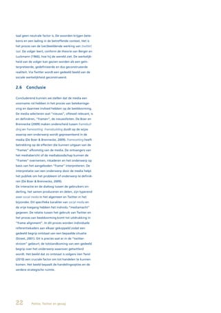 taal geen neutrale factor is. De woorden krijgen bete-
kenis en een lading in de betreffende context. Het is
het proces van de (ver)beeldende werking van (twitter)
taal. De volger leert, conform de theorie van Berger en
Luckmann (1966), hoe hij de wereld ziet. De werkelijk-
heid van de volger kan gezien worden als een geïn-
terpreteerde, gedefinieerde en dus geconstrueerde
realiteit. Via Twitter wordt een gedeeld beeld van de
sociale werkelijkheid geconstrueerd.


2.6     Conclusie

Concluderend kunnen we stellen dat de media een
voorname rol hebben in het proces van betekenisge-
ving en daarmee invloed hebben op de beeldvorming.
De media selecteren wat “nieuws”, oftewel relevant, is
en definiëren, “framen”, de nieuwsfeiten. De Boer en
Brennecke (2009) maken onderscheid tussen framebuil-
ding en framesetting. Framebuilding duidt op de wijze
waarop een onderwerp wordt gepresenteerd in de
media (De Boer & Brennecke, 2009). Framesetting heeft
betrekking op de effecten die kunnen uitgaan van de
“frames” afkomstig van de media. De ontvangers van
het mediabericht of de mediaboodschap kunnen de
“frames” overnemen, inkaderen en het onderwerp op
basis van het aangeboden “frame” interpreteren. De
interpretatie van een onderwerp door de media helpt
het publiek om het probleem of onderwerp te definië-
ren (De Boer & Brennecke, 2009).
De interactie en de dialoog tussen de gebruikers on-
derling, het samen produceren en delen, zijn typerend
voor social media in het algemeen en Twitter in het
bijzonder. Dit specifieke karakter van social media en
de vrije toegang hebben het individu “mediamacht”
gegeven. De relatie tussen het gebruik van Twitter en
het proces van beeldvorming komt tot uitdrukking in
“frame alignment”. In dit proces worden individuele
referentiekaders aan elkaar gekoppeld zodat een
gedeeld begrip ontstaat van een bepaalde situatie
(Street, 2001). Dit is precies wat er in de “twitter-
stroom“ gebeurt; de totstandkoming van een gedeeld
begrip over het onderwerp waarover getwitterd
wordt. Het beeld dat zo ontstaat is volgens Van Twist
(2010) een cruciale factor om tot handelen te kunnen
komen. Het beeld bepaalt de handelingsopties en de
verdere strategische ruimte.




22          Politie, Twitter en gezag
 