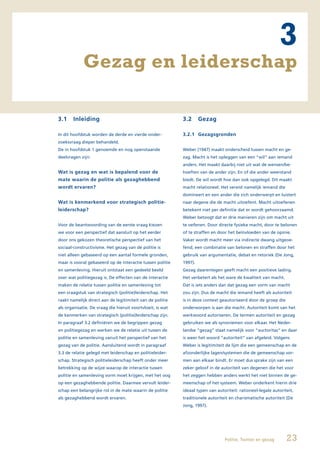 3
             Gezag en leiderschap

3.1    Inleiding                                            3.2      Gezag

In dit hoofdstuk worden de derde en vierde onder-           3.2.1 Gezagsgronden
zoeksvraag dieper behandeld.
De in hoofdstuk 1 genoemde en nog openstaande               Weber (1947) maakt onderscheid tussen macht en ge-
deelvragen zijn:                                            zag. Macht is het opleggen van een “wil” aan iemand
                                                            anders. Het maakt daarbij niet uit wat de wensen/be-
Wat is gezag en wat is bepalend voor de                     hoeften van de ander zijn. En of die ander weerstand
mate waarin de politie als gezaghebbend                     biedt. De wil wordt hoe dan ook opgelegd. Dit maakt
wordt ervaren?                                              macht relationeel. Het vereist namelijk iemand die
                                                            domineert en een ander die zich onderwerpt en luistert
Wat is kenmerkend voor strategisch politie-                 naar degene die de macht uitoefent. Macht uitoefenen
leiderschap?                                                betekent niet per definitie dat er wordt gehoorzaamd.
                                                            Weber betoogt dat er drie manieren zijn om macht uit
Voor de beantwoording van de eerste vraag kiezen            te oefenen. Door directe fysieke macht, door te belonen
we voor een perspectief dat aansluit op het eerder          of te straffen en door het beïnvloeden van de opinie.
door ons gekozen theoretische perspectief van het           Vaker wordt macht meer via indirecte dwang uitgeoe-
sociaal-constructivisme. Het gezag van de politie is        fend; een combinatie van belonen en straffen door het
niet alleen gebaseerd op een aantal formele gronden,        gebruik van argumentatie, debat en retoriek (De Jong,
maar is vooral gebaseerd op de interactie tussen politie    1997).
en samenleving. Hieruit ontstaat een gedeeld beeld          Gezag daarentegen geeft macht een positieve lading.
over wat politiegezag is. De effecten van de interactie     Het verbetert als het ware de kwaliteit van macht.
maken de relatie tussen politie en samenleving tot          Dat is iets anders dan dat gezag een vorm van macht
een vraagstuk van strategisch (politie)leiderschap. Het     zou zijn. Dus de macht die iemand heeft als autoriteit
raakt namelijk direct aan de legitimiteit van de politie    is in deze context geautoriseerd door de groep die
als organisatie. De vraag die hieruit voortvloeit, is wat   onderworpen is aan die macht. Autoriteit komt van het
de kenmerken van strategisch (politie)leiderschap zijn.     werkwoord autoriseren. De termen autoriteit en gezag
In paragraaf 3.2 definiëren we de begrippen gezag           gebruiken we als synoniemen voor elkaar. Het Neder-
en politiegezag en werken we de relatie uit tussen de       landse “gezag” staat namelijk voor “auctoritas” en daar
politie en samenleving vanuit het perspectief van het       is weer het woord “autoriteit” van afgeleid. Volgens
gezag van de politie. Aansluitend wordt in paragraaf        Weber is legitimiteit de lijm die een gemeenschap en de
3.3 de relatie gelegd met leiderschap en politieleider-     afzonderlijke lagen/systemen die de gemeenschap vor-
schap. Strategisch politieleiderschap heeft onder meer      men aan elkaar bindt. Er moet dus sprake zijn van een
betrekking op de wijze waarop de interactie tussen          zeker geloof in de autoriteit van degenen die het voor
politie en samenleving vorm moet krijgen, met het oog       het zeggen hebben anders werkt het niet binnen de ge-
op een gezaghebbende politie. Daarmee vervult leider-       meenschap of het systeem. Weber onderkent hierin drie
schap een belangrijke rol in de mate waarin de politie      ideaal typen van autoriteit: rationeel-legale autoriteit,
als gezaghebbend wordt ervaren.                             traditionele autoriteit en charismatische autoriteit (De
                                                            Jong, 1997).




                                                                                 Politie, Twitter en gezag       23
 
