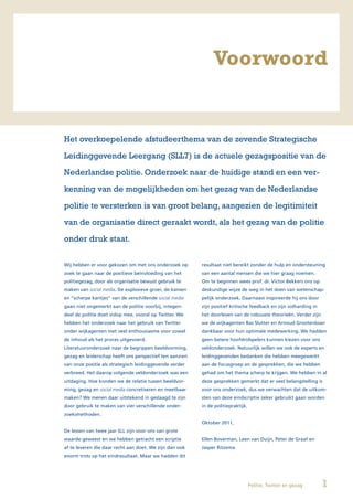 Voorwoord


Het overkoepelende afstudeerthema van de zevende Strategische

Leidinggevende Leergang (SLL7) is de actuele gezagspositie van de

Nederlandse politie. Onderzoek naar de huidige stand en een ver-

kenning van de mogelijkheden om het gezag van de Nederlandse

politie te versterken is van groot belang, aangezien de legitimiteit

van de organisatie direct geraakt wordt, als het gezag van de politie

onder druk staat.


Wij hebben er voor gekozen om met ons onderzoek op       resultaat niet bereikt zonder de hulp en ondersteuning
zoek te gaan naar de positieve beïnvloeding van het      van een aantal mensen die we hier graag noemen.
politiegezag, door als organisatie bewust gebruik te     Om te beginnen wees prof. dr. Victor Bekkers ons op
maken van social media. De explosieve groei, de kansen   deskundige wijze de weg in het doen van wetenschap-
en “scherpe kantjes” van de verschillende social media   pelijk onderzoek. Daarnaast inspireerde hij ons door
gaan niet ongemerkt aan de politie voorbij, integen-     zijn positief kritische feedback en zijn volharding in
deel de politie doet volop mee, vooral op Twitter. We    het doorleven van de robuuste theorieën. Verder zijn
hebben het onderzoek naar het gebruik van Twitter        we de wijkagenten Bas Slutter en Arnoud Grootenboer
onder wijkagenten met veel enthousiasme voor zowel       dankbaar voor hun optimale medewerking. We hadden
de inhoud als het proces uitgevoerd.                     geen betere hoofdrolspelers kunnen kiezen voor ons
Literatuuronderzoek naar de begrippen beeldvorming,      veldonderzoek. Natuurlijk willen we ook de experts en
gezag en leiderschap heeft ons perspectief ten aanzien   leidinggevenden bedanken die hebben meegewerkt
van onze positie als strategisch leidinggevende verder   aan de focusgroep en de gesprekken, die we hebben
verbreed. Het daarop volgende veldonderzoek was een      gehad om het thema scherp te krijgen. We hebben in al
uitdaging. Hoe konden we de relatie tussen beeldvor-     deze gesprekken gemerkt dat er veel belangstelling is
ming, gezag en social media concretiseren en meetbaar    voor ons onderzoek, dus we verwachten dat de uitkom-
maken? We menen daar uitstekend in geslaagd te zijn      sten van deze eindscriptie zeker gebruikt gaan worden
door gebruik te maken van vier verschillende onder-      in de politiepraktijk.
zoeksmethoden.
                                                         Oktober 2011,
De lessen van twee jaar SLL zijn voor ons van grote
waarde geweest en we hebben getracht een scriptie        Ellen Boverman, Leen van Duijn, Peter de Graaf en
af te leveren die daar recht aan doet. We zijn dan ook   Jasper Ritzema
enorm trots op het eindresultaat. Maar we hadden dit




                                                                                  Politie, Twitter en gezag       1
 