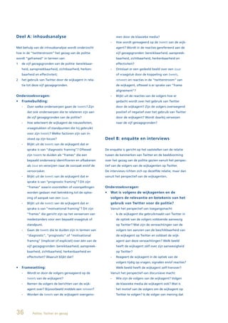 Deel A: inhoudsanalyse                                             men door de klassieke media?
                                                               -   Hoe wordt gereageerd op de tweets van de wijk-
Met behulp van de inhoudsanalyse wordt onderzocht                  agent? Wordt in de reacties gerefereerd aan de
hoe in de “twitterstroom” het gezag van de politie                 vijf gezagsgronden: bereikbaarheid, aanspreek-
wordt “geframed” in termen van:                                    baarheid, zichtbaarheid, herkenbaarheid en
1   de vijf gezagsgronden van de politie: bereikbaar-              effectiviteit?
    heid, aanspreekbaarheid, zichtbaarheid, herken-            -   Ontstaat er een gedeeld beeld over een issue
    baarheid en effectiviteit;                                     of vraagstuk door de koppeling van tweets,
2   het gebruik van Twitter door de wijkagent in rela-             retweets en reacties in de “twitterstroom” van
    tie tot deze vijf gezagsgronden.                               de wijkagent, oftewel is er sprake van “frame
                                                                   alignement”?
Onderzoeksvragen:                                              -   Blijkt uit de reacties van de volgers hoe er
•	 Framebuilding:	                                                 gedacht wordt over het gebruik van Twitter
    -   Over welke onderwerpen gaan de tweets? Zijn                door de wijkagent? Zijn de volgers overwegend
        dat ook onderwerpen die te relateren zijn aan              positief of negatief over het gebruik van Twitter
        de vijf gezagsgronden van de politie?                      door de wijkagent? Wordt daarbij verwezen
    -   Hoe selecteert de wijkagent de nieuwsfeiten,               naar de vijf gezagsgronden?
        vraagstukken of standpunten die hij gebruikt
        voor zijn tweets? Welke factoren zijn van in-
        vloed op zijn keuze?                                Deel B: enquête en interviews
    -   Blijkt uit de tweets van de wijkagent dat er
        sprake is van “diagnostic framing”? Oftewel         De enquête is gericht op het vaststellen van de relatie
        zijn tweets te duiden als “frames” die een          tussen de kenmerken van Twitter en de beeldvorming
        bepaald onderwerp identificeren en afbakenen        over het gezag van de politie gezien vanuit het perspec-
        als issue en verwijzen naar de oorzaak en/of de     tief van de volgers van de wijkagenten op Twitter.
        veroorzaker.                                        De interviews richten zich op dezelfde relatie, maar dan
    -   Blijkt uit de tweets van de wijkagent dat er        vanuit het perspectief van de wijkagenten.
        sprake is van “prognostic framing”? Dit zijn
        “frames” waarin voorstellen of voorspellingen       Onderzoeksvragen:
        worden gedaan met betrekking tot de oplos-          •	 Wat	is	volgens	de	wijkagenten	en	de	
        sing of aanpak van een issue.                          volgers de relevantie en betekenis van het
    -   Blijkt uit de tweets van de wijkagent dat er           gebruik van Twitter voor de politie?
        sprake is van “motivational framing”? Dit zijn         Vanuit het perspectief van toegangsmacht:
        “frames” die gericht zijn op het verwerven van         -   Is de wijkagent die gebruikmaakt van Twitter in
        medestanders voor een bepaald vraagstuk of                 de optiek van de volgers voldoende aanwezig
        standpunt.                                                 op Twitter? Wat zijn de verwachtingen van de
    -   Gaan de tweets die te duiden zijn in termen van            volgers ten aanzien van de beschikbaarheid van
        “diagnostic”, “prognostic” of “motivational                de wijkagent op Twitter en voldoet de wijk-
        framing” (impliciet of expliciet) over één van de          agent aan deze verwachtingen? Welk beeld
        vijf gezagsgronden: bereikbaarheid, aanspreek-             heeft de wijkagent zelf over zijn aanwezigheid
        baarheid, zichtbaarheid, herkenbaarheid en                 op Twitter?
        effectiviteit? Waaruit blijkt dat?                     -   Reageert de wijkagent in de optiek van de
                                                                   volgers tijdig op vragen, signalen en/of reacties?
•	 Framesetting:                                                   Welk beeld heeft de wijkagent zelf hierover?
    -   Wordt er door de volgers gereageerd op de              Vanuit het perspectief van discursieve macht:
        tweets van de wijkagent?                               -   Wie zijn de volgers van de wijkagent? Volgen
    -   Nemen de volgers de berichten van de wijk-                 de klassieke media de wijkagent ook? Wat is
        agent over? Bijvoorbeeld middels een retweet?              het motief van de volgers om de wijkagent op
    -   Worden de tweets van de wijkagent overgeno-                Twitter te volgen? Is de volger van mening dat




36         Politie, Twitter en gezag
 