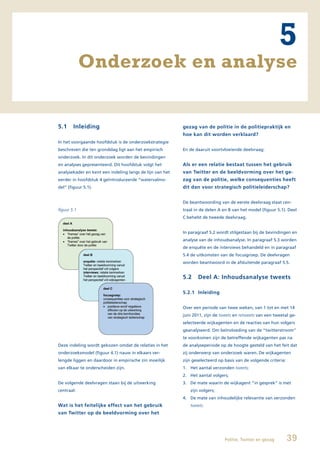 5
             Onderzoek en analyse


5.1     Inleiding                                         gezag van de politie in de politiepraktijk en
                                                          hoe kan dit worden verklaard?
In het voorgaande hoofdstuk is de onderzoekstrategie
beschreven die ten grondslag ligt aan het empirisch       En de daaruit voortvloeiende deelvraag:
onderzoek. In dit onderzoek worden de bevindingen
en analyses gepresenteerd. Dit hoofdstuk volgt het        Als er een relatie bestaat tussen het gebruik
analysekader en kent een indeling langs de lijn van het   van Twitter en de beeldvorming over het ge-
eerder in hoofdstuk 4 geïntroduceerde “watervalmo-        zag van de politie, welke consequenties heeft
del” (figuur 5.1).                                        dit dan voor strategisch politieleiderschap?


                                                          De beantwoording van de eerste deelvraag staat cen-
figuur 5.1                                                traal in de delen A en B van het model (figuur 5.1). Deel
                                                          C behelst de tweede deelvraag.


                                                          In paragraaf 5.2 wordt stilgestaan bij de bevindingen en
                                                          analyse van de inhoudsanalyse. In paragraaf 5.3 worden
                                                          de enquête en de interviews behandeld en in paragraaf
                                                          5.4 de uitkomsten van de focusgroep. De deelvragen
                                                          worden beantwoord in de afsluitende paragraaf 5.5.


                                                          5.2    Deel A: Inhoudsanalyse tweets

                                                          5.2.1 Inleiding


                                                          Over een periode van twee weken, van 1 tot en met 14
                                                          juni 2011, zijn de tweets en retweets van een tweetal ge-
                                                          selecteerde wijkagenten en de reacties van hun volgers
                                                          geanalyseerd. Om beïnvloeding van de “twitterstroom”
                                                          te voorkomen zijn de betreffende wijkagenten pas na
Deze indeling wordt gekozen omdat de relaties in het      de analyseperiode op de hoogte gesteld van het feit dat
onderzoeksmodel (figuur 4.1) nauw in elkaars ver-         zij onderwerp van onderzoek waren. De wijkagenten
lengde liggen en daardoor in empirische zin moeilijk      zijn geselecteerd op basis van de volgende criteria:
van elkaar te onderscheiden zijn.                         1. Het aantal verzonden tweets;
                                                          2. Het aantal volgers;
De volgende deelvragen staan bij de uitwerking            3. De mate waarin de wijkagent “in gesprek” is met
centraal:                                                    zijn volgers;
                                                          4. De mate van inhoudelijke relevantie van verzonden
Wat is het feitelijke effect van het gebruik                 tweets.
van Twitter op de beeldvorming over het




                                                                               Politie, Twitter en gezag         39
 