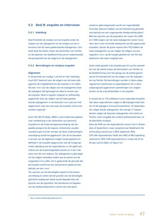 5.3      Deel B: enquête en interviews                      omdat er gebruikgemaakt wordt van ingewikkelde
                                                            formules. Daarom hebben wij een berekening gemaakt
5.3.1 Inleiding                                             met behulp van een zogenaamde steekproefcalculator7.
                                                            Met een grootte van de populatie van tussen de 2.000
Deel B behelst de analyse van de enquête onder de           en 2.500 volgers van de twee wijkagenten samen resul-
volgers van de wijkagenten en de analyse van de in-         teert dat in een minimale steekproef van 66 ingestuurde
terviews met de twee geselecteerde wijkagenten. Cen-        enquêtes. Gezien de grote respons (N=179) hebben de
traal staat de relatie tussen de kenmerken van Twitter      twee wijkagenten na vier dagen de volgers, via een
en de aspecten van beeldvorming vanuit respectievelijk      reguliere tweet, op de hoogte gesteld van het feit dat
het perspectief van de volgers en de wijkagenten.           deelname niet meer mogelijk was.


5.3.2 Bevindingen en analyse enquête                        Zoals reeds gesteld is de enquête gericht op het vaststel-
                                                            len van de relatie tussen de kenmerken van Twitter en
Algemeen                                                    de beeldvorming over het gezag van de politie gezien
In de periode van vrijdag 1 juli tot en met maandag         vanuit het perspectief van de volgers van de wijkagen-
4 juli 2011 bestond voor de volgers van de twee wijk-       ten op Twitter. De bevindingen worden in deze subpa-
agenten de mogelijkheid om de enquête in te vullen.         ragraaf kort beschreven en geanalyseerd. De in deze
Via een tweet zijn de volgers van de wijkagenten door       subparagraaf opgenomen opmerkingen van volgers
de wijkagent zelf gevraagd om deel te nemen aan             komen uit de vrije tekstvelden in de enquête.
de enquête. Deze is regulier uitgezet en zelfstandig
opgemerkt door de volgers van de twee geselec-              In totaal zijn er 179 volledig en juist ingevulde enquêtes.
teerde wijkagenten. In de bewuste tweet was een link        Van deze respondenten volgen er 88 wijkagent Bas Slut-
opgenomen naar een site waar de enquête online kon          ter en 64 wijkagent Arnoud Grootenboer. 10 responden-
worden ingevuld.                                            ten volgen beide wijkagenten. De overige 17 respon-
                                                            denten volgen de bewuste wijkagenten niet actief via
Door het CBS (Te Riele, 2002) is veel onderzoek gedaan      Twitter, maar mogelijk een andere politieambtenaar uit
naar vertekening in de uitkomsten van persoons-             de betrokken korpsen.
enquêtes en de ondervertegenwoordiging van be-              Bijna de helft van de respondenten woont niet in Rotter-
paalde groepen bij de respons. Uitkomsten zouden            dam of Sassenheim, maar verspreid over Nederland. De
nauwkeuriger kunnen worden als deze ondervertegen-          verhouding man/vrouw is 60% tegenover 40%.
woordiging wordt teruggebracht. Om dit te bewaken           53% (96 respondenten) heeft een HBO of WO opleiding
is als een van de algemene vragen (naast geslacht en        voltooid en 58% (104 respondenten) is tussen de 25 en
leeftijd) in de enquête opgenomen wat de hoogst ge-         45 jaar oud zo blijkt uit figuur 5.2.
noten opleiding van de respondenten is. Dit geeft een
indruk van de maatschappelijke positie en is een indi-
catie voor de non-respons. De wijkagenten is gevraagd
om de volgers meerdere malen aan te sporen om de
vragenlijst in te vullen. Dit is gedurende de periode dat
de enquête actief was een aantal keren gebeurd met
behulp van een tweet.
Ten aanzien van de benodigde respons is het tevens
van belang te weten dat de grootte van de benodigde
geschikte steekproef veelal wordt bepaald door de
grootte van de populatie. Het berekenen en bepalen
van de steekproefgrootte is echter een vak apart,




7
    Bron: www.marktonderzoek.punt.nl




                                                                                  Politie, Twitter en gezag      47
 
