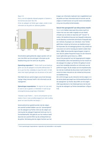 figuur 5.4                                                          krijgen van informatie impliceert een mogelijkheid voor
Kunt u voor de volgende uitspraak aangeven in hoeverre u            de politie om haar informatie kwijt te kunnen aan de
het hiermee eens bent? (N=179)                                      volgers en biedt kansen om op die manier de beeldvor-
Ik ben de wijkagent via Twitter gaan volgen, omdat ik meer          ming over de politie te beïnvloeden.
informatie van de politie wil. (absolute getallen)
                                                                    Vanuit het perspectief van discursieve macht
                                                                    Social media hebben daarnaast discursieve macht en
                                                                    maken het voor een ieder mogelijk om een beeld
                                                                    of kader aan te reiken en daarmee zelf “nieuws” te
                                                                    maken. De beeldvorming over een bepaald onderwerp
                                                                    wordt daardoor rechtstreeks beïnvloed of bepaald door
                                                                    een individu of groepen van individuen. Voor Twitter
                                                                    geldt deze invloed op het proces van beeldvorming in
                                                                    het bijzonder. De microblogging-dienst is bij uitstek een
                                                                    instrument om snel en bondig een beeld te delen (Van
                                                                    Berlo, 2008). Bovenstaande eigenschappen zorgen er-
                                                                    voor dat de update-frequentie hoog is en de interactie
Verscheidene geënquêteerde volgers spreken zich uit                 tussen gebruikers groot (Java e.a., 2007).
over het effect van de verkregen informatie op de                   Vanuit het perspectief van de toegangsmacht volgden
beeldvorming over het werk van de politie.                          overduidelijke cijfers met betrekking tot het motief om
                                                                    de wijkagent te volgen op Twitter. Dit gebeurt vooral
Opmerking respondent : “Twitter heeft mij een beeld ge-
                           8
                                                                    vanuit een duidelijke behoefte om informatie van de
geven van wat de wijkagent en de politie allemaal doen. Ik          politie te krijgen. Bij de analyse van de enquêteresulta-
zie nu pas hoe druk, veelzijdig en zwaar het werk is. Ik heb        ten met als invalshoek de discursieve macht draait het
zeker meer respect gekregen voor de persoon en het werk.”           vooral om deze interactie en de invloed op het proces
                                                                    van beeldvorming.
Ook blijkt dat een aantal volgers vanuit een beroeps-               Om zicht te krijgen op de interactie met de volgers is in
matige inslag interesse heeft in de informatie van de               de eerste plaats gevraagd naar de benaderbaarheid van
wijkagenten.                                                        de wijkagenten op Twitter. Bijna 90% van de volgers
                                                                    (160 respondenten) is het (helemaal) eens met de stel-
Opmerkingen respondenten: “Ik volg het ivm mijn werk.               ling dat de wijkagent op Twitter benaderbaar is (figuur
Zo weet ik wat er gaande is in Rotterdam. Ik werk als ge-           5.5).
zinsvoogd bij bureau jeugd zorg in Rotterdam.”


“Doordat ik vaak Twitter (…) kan ik snel anticiperen op hun
tweets, ik kan in onze surveillancerapport een reële invulling
geven van waar de politie mee bezig is…”


Samenvattend kan gesteld worden dat de volgers
een positief oordeel hebben over de “aanwezigheid”
van de wijkagent op Twitter. Ook zijn de volgers van
mening dat de wijkagent tegemoet komt aan hun in-
formatiebehoefte. Het gebruik van het medium heeft
daarmee een positief effect op de zichtbaarheid van
de politie. Het belang dat de volgers hechten aan het




8
    Bron opmerkingen respondenten: ingevulde vrije tekstvelden in de enquête




                                                                                         Politie, Twitter en gezag      49
 